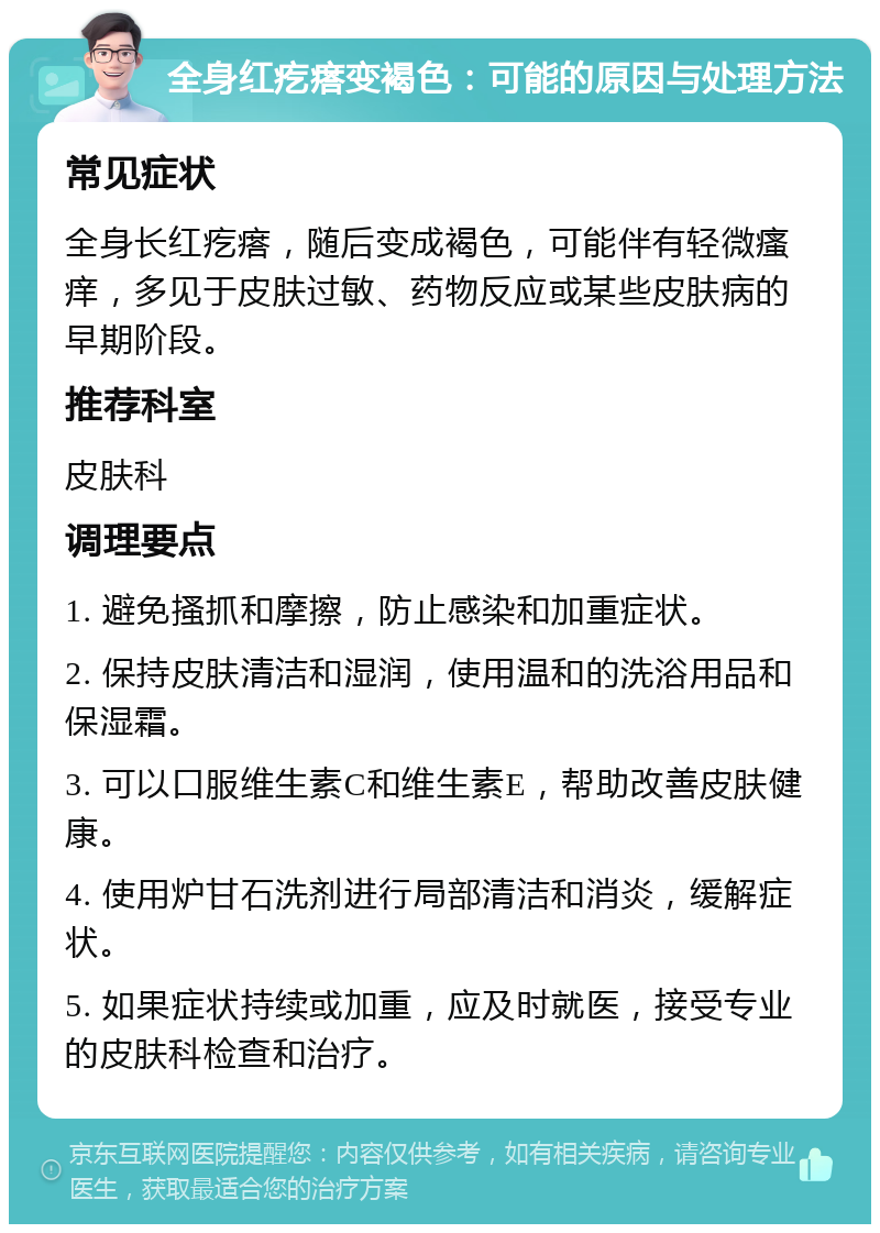 全身红疙瘩变褐色：可能的原因与处理方法 常见症状 全身长红疙瘩，随后变成褐色，可能伴有轻微瘙痒，多见于皮肤过敏、药物反应或某些皮肤病的早期阶段。 推荐科室 皮肤科 调理要点 1. 避免搔抓和摩擦，防止感染和加重症状。 2. 保持皮肤清洁和湿润，使用温和的洗浴用品和保湿霜。 3. 可以口服维生素C和维生素E，帮助改善皮肤健康。 4. 使用炉甘石洗剂进行局部清洁和消炎，缓解症状。 5. 如果症状持续或加重，应及时就医，接受专业的皮肤科检查和治疗。