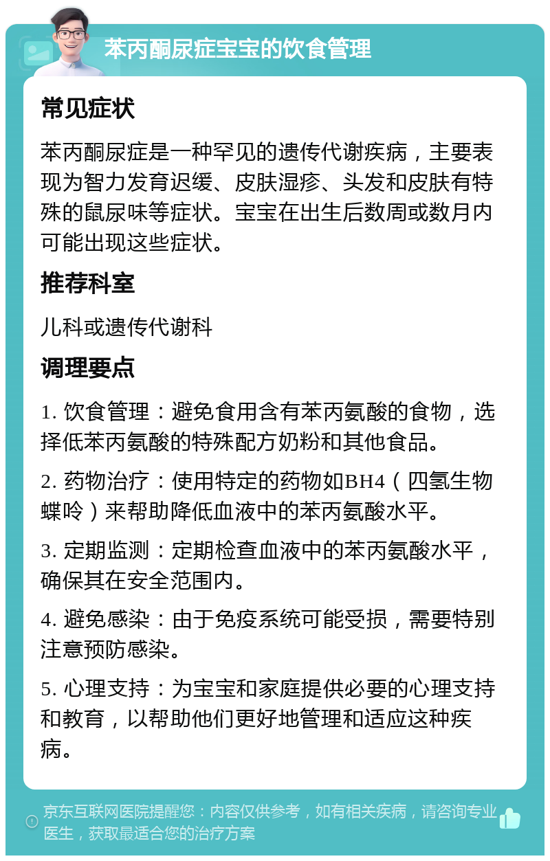 苯丙酮尿症宝宝的饮食管理 常见症状 苯丙酮尿症是一种罕见的遗传代谢疾病，主要表现为智力发育迟缓、皮肤湿疹、头发和皮肤有特殊的鼠尿味等症状。宝宝在出生后数周或数月内可能出现这些症状。 推荐科室 儿科或遗传代谢科 调理要点 1. 饮食管理：避免食用含有苯丙氨酸的食物，选择低苯丙氨酸的特殊配方奶粉和其他食品。 2. 药物治疗：使用特定的药物如BH4（四氢生物蝶呤）来帮助降低血液中的苯丙氨酸水平。 3. 定期监测：定期检查血液中的苯丙氨酸水平，确保其在安全范围内。 4. 避免感染：由于免疫系统可能受损，需要特别注意预防感染。 5. 心理支持：为宝宝和家庭提供必要的心理支持和教育，以帮助他们更好地管理和适应这种疾病。