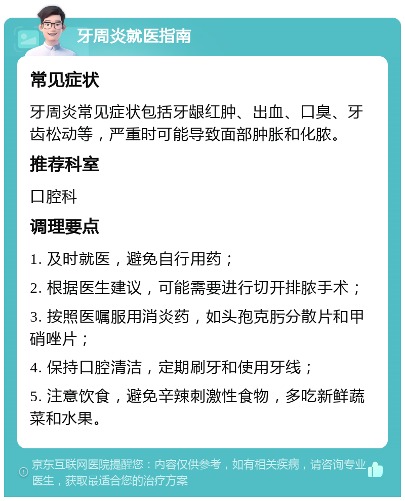 牙周炎就医指南 常见症状 牙周炎常见症状包括牙龈红肿、出血、口臭、牙齿松动等，严重时可能导致面部肿胀和化脓。 推荐科室 口腔科 调理要点 1. 及时就医，避免自行用药； 2. 根据医生建议，可能需要进行切开排脓手术； 3. 按照医嘱服用消炎药，如头孢克肟分散片和甲硝唑片； 4. 保持口腔清洁，定期刷牙和使用牙线； 5. 注意饮食，避免辛辣刺激性食物，多吃新鲜蔬菜和水果。