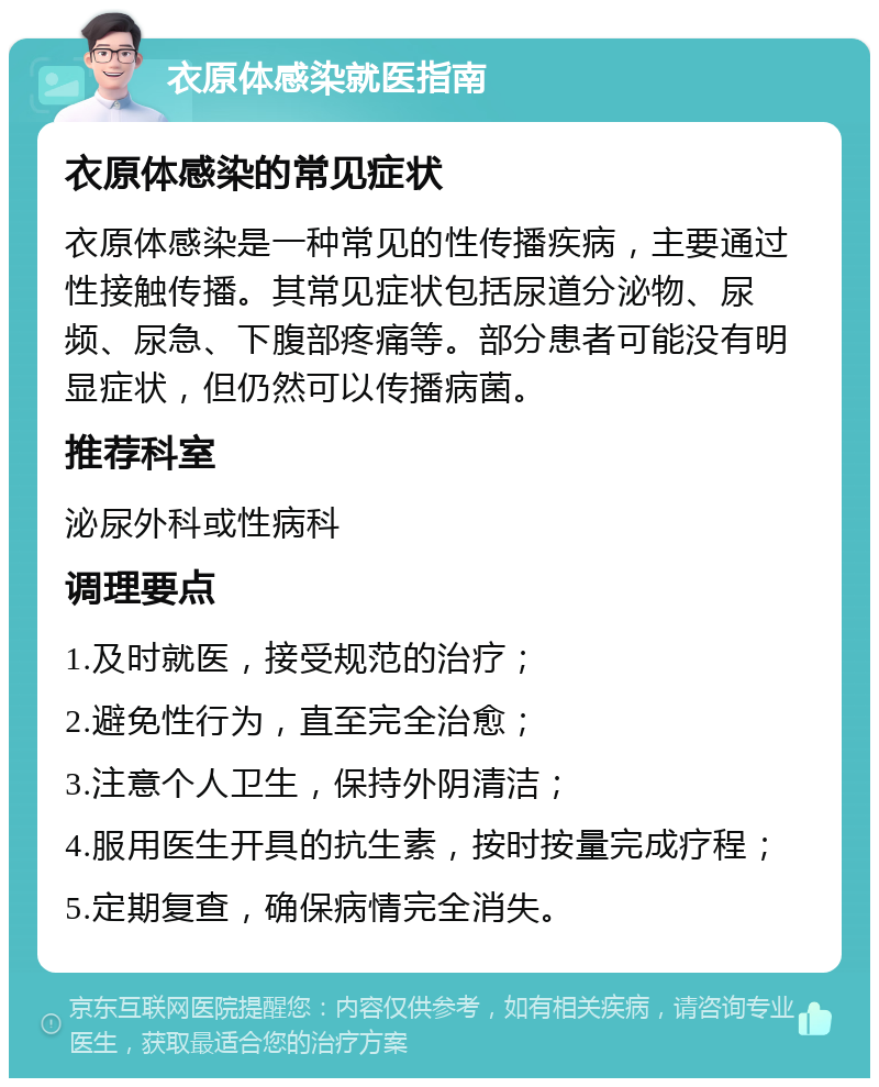 衣原体感染就医指南 衣原体感染的常见症状 衣原体感染是一种常见的性传播疾病，主要通过性接触传播。其常见症状包括尿道分泌物、尿频、尿急、下腹部疼痛等。部分患者可能没有明显症状，但仍然可以传播病菌。 推荐科室 泌尿外科或性病科 调理要点 1.及时就医，接受规范的治疗； 2.避免性行为，直至完全治愈； 3.注意个人卫生，保持外阴清洁； 4.服用医生开具的抗生素，按时按量完成疗程； 5.定期复查，确保病情完全消失。