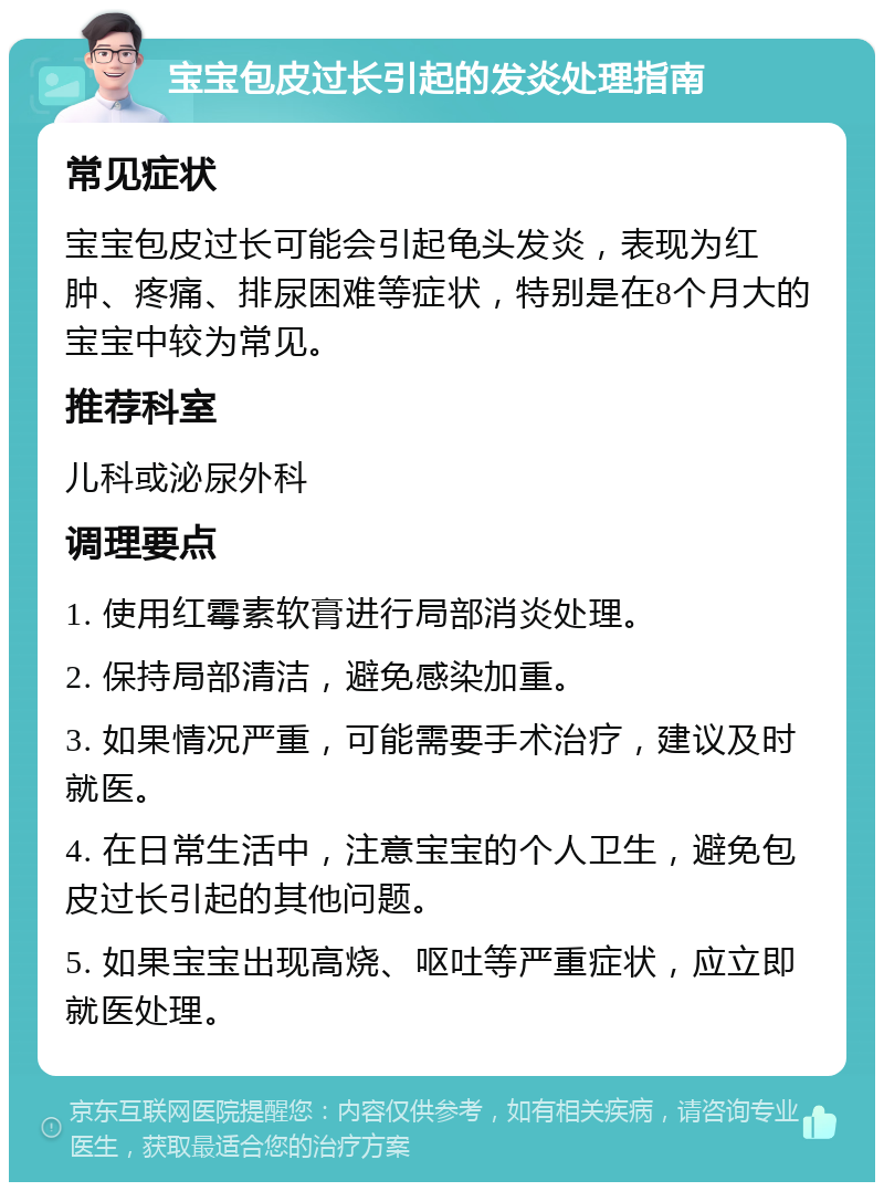 宝宝包皮过长引起的发炎处理指南 常见症状 宝宝包皮过长可能会引起龟头发炎，表现为红肿、疼痛、排尿困难等症状，特别是在8个月大的宝宝中较为常见。 推荐科室 儿科或泌尿外科 调理要点 1. 使用红霉素软膏进行局部消炎处理。 2. 保持局部清洁，避免感染加重。 3. 如果情况严重，可能需要手术治疗，建议及时就医。 4. 在日常生活中，注意宝宝的个人卫生，避免包皮过长引起的其他问题。 5. 如果宝宝出现高烧、呕吐等严重症状，应立即就医处理。