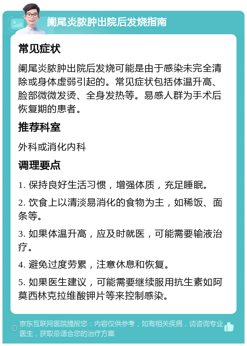 阑尾炎脓肿出院后发烧指南 常见症状 阑尾炎脓肿出院后发烧可能是由于感染未完全清除或身体虚弱引起的。常见症状包括体温升高、脸部微微发烫、全身发热等。易感人群为手术后恢复期的患者。 推荐科室 外科或消化内科 调理要点 1. 保持良好生活习惯，增强体质，充足睡眠。 2. 饮食上以清淡易消化的食物为主，如稀饭、面条等。 3. 如果体温升高，应及时就医，可能需要输液治疗。 4. 避免过度劳累，注意休息和恢复。 5. 如果医生建议，可能需要继续服用抗生素如阿莫西林克拉维酸钾片等来控制感染。