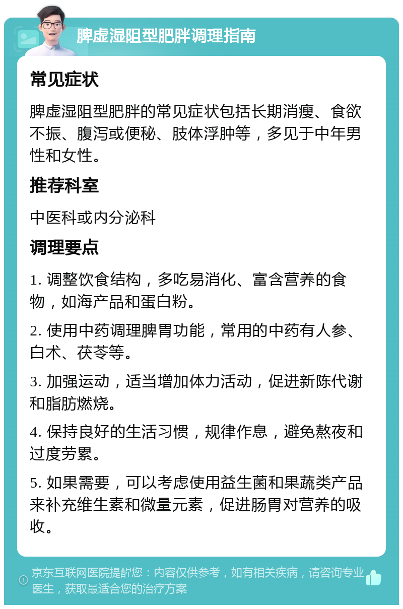 脾虚湿阻型肥胖调理指南 常见症状 脾虚湿阻型肥胖的常见症状包括长期消瘦、食欲不振、腹泻或便秘、肢体浮肿等，多见于中年男性和女性。 推荐科室 中医科或内分泌科 调理要点 1. 调整饮食结构，多吃易消化、富含营养的食物，如海产品和蛋白粉。 2. 使用中药调理脾胃功能，常用的中药有人参、白术、茯苓等。 3. 加强运动，适当增加体力活动，促进新陈代谢和脂肪燃烧。 4. 保持良好的生活习惯，规律作息，避免熬夜和过度劳累。 5. 如果需要，可以考虑使用益生菌和果蔬类产品来补充维生素和微量元素，促进肠胃对营养的吸收。