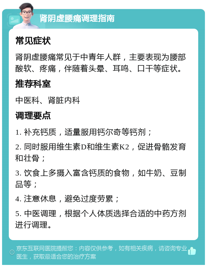 肾阴虚腰痛调理指南 常见症状 肾阴虚腰痛常见于中青年人群，主要表现为腰部酸软、疼痛，伴随着头晕、耳鸣、口干等症状。 推荐科室 中医科、肾脏内科 调理要点 1. 补充钙质，适量服用钙尔奇等钙剂； 2. 同时服用维生素D和维生素K2，促进骨骼发育和壮骨； 3. 饮食上多摄入富含钙质的食物，如牛奶、豆制品等； 4. 注意休息，避免过度劳累； 5. 中医调理，根据个人体质选择合适的中药方剂进行调理。