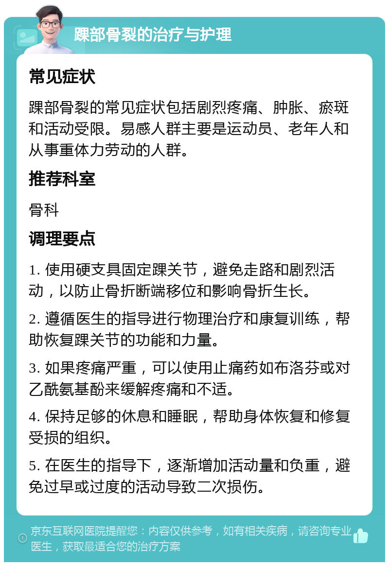 踝部骨裂的治疗与护理 常见症状 踝部骨裂的常见症状包括剧烈疼痛、肿胀、瘀斑和活动受限。易感人群主要是运动员、老年人和从事重体力劳动的人群。 推荐科室 骨科 调理要点 1. 使用硬支具固定踝关节，避免走路和剧烈活动，以防止骨折断端移位和影响骨折生长。 2. 遵循医生的指导进行物理治疗和康复训练，帮助恢复踝关节的功能和力量。 3. 如果疼痛严重，可以使用止痛药如布洛芬或对乙酰氨基酚来缓解疼痛和不适。 4. 保持足够的休息和睡眠，帮助身体恢复和修复受损的组织。 5. 在医生的指导下，逐渐增加活动量和负重，避免过早或过度的活动导致二次损伤。