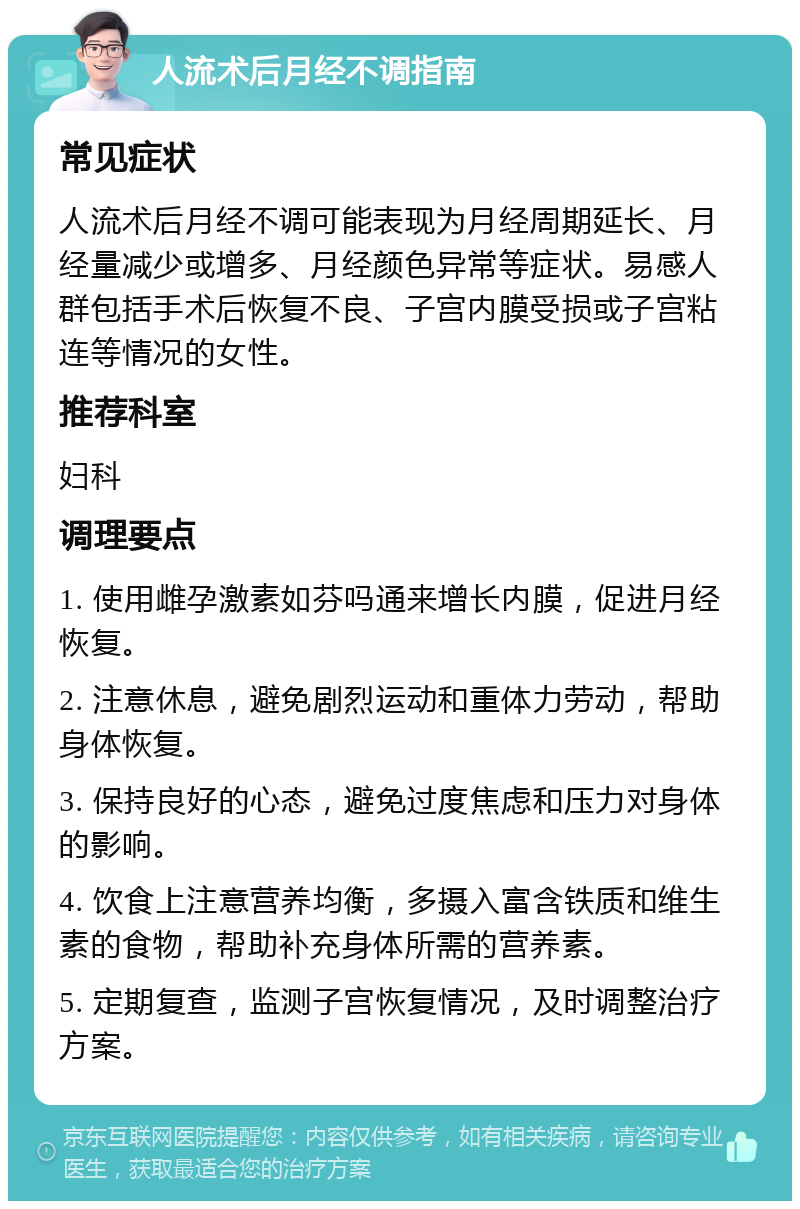 人流术后月经不调指南 常见症状 人流术后月经不调可能表现为月经周期延长、月经量减少或增多、月经颜色异常等症状。易感人群包括手术后恢复不良、子宫内膜受损或子宫粘连等情况的女性。 推荐科室 妇科 调理要点 1. 使用雌孕激素如芬吗通来增长内膜，促进月经恢复。 2. 注意休息，避免剧烈运动和重体力劳动，帮助身体恢复。 3. 保持良好的心态，避免过度焦虑和压力对身体的影响。 4. 饮食上注意营养均衡，多摄入富含铁质和维生素的食物，帮助补充身体所需的营养素。 5. 定期复查，监测子宫恢复情况，及时调整治疗方案。