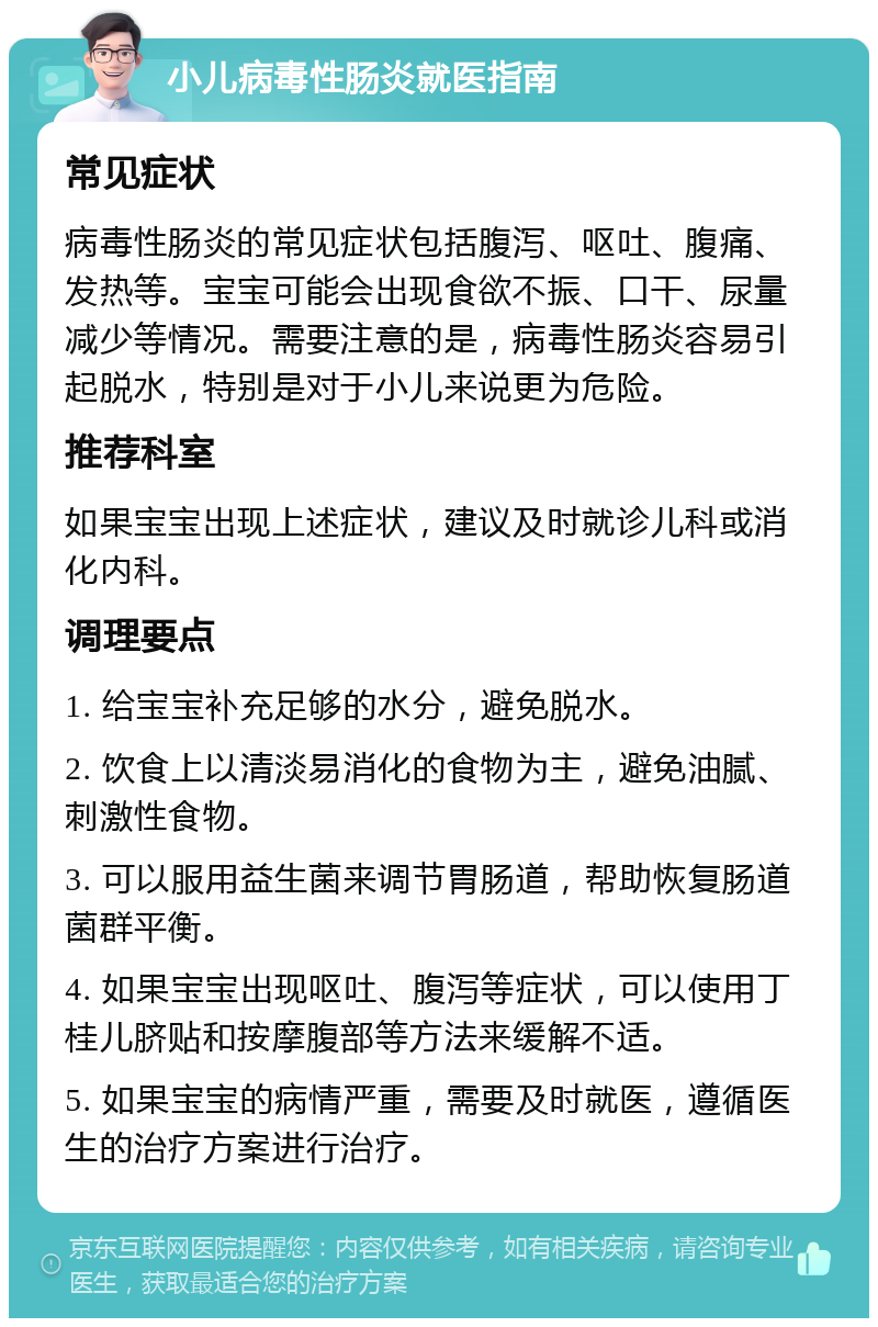 小儿病毒性肠炎就医指南 常见症状 病毒性肠炎的常见症状包括腹泻、呕吐、腹痛、发热等。宝宝可能会出现食欲不振、口干、尿量减少等情况。需要注意的是，病毒性肠炎容易引起脱水，特别是对于小儿来说更为危险。 推荐科室 如果宝宝出现上述症状，建议及时就诊儿科或消化内科。 调理要点 1. 给宝宝补充足够的水分，避免脱水。 2. 饮食上以清淡易消化的食物为主，避免油腻、刺激性食物。 3. 可以服用益生菌来调节胃肠道，帮助恢复肠道菌群平衡。 4. 如果宝宝出现呕吐、腹泻等症状，可以使用丁桂儿脐贴和按摩腹部等方法来缓解不适。 5. 如果宝宝的病情严重，需要及时就医，遵循医生的治疗方案进行治疗。