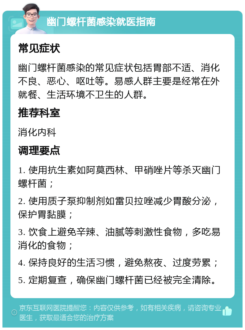 幽门螺杆菌感染就医指南 常见症状 幽门螺杆菌感染的常见症状包括胃部不适、消化不良、恶心、呕吐等。易感人群主要是经常在外就餐、生活环境不卫生的人群。 推荐科室 消化内科 调理要点 1. 使用抗生素如阿莫西林、甲硝唑片等杀灭幽门螺杆菌； 2. 使用质子泵抑制剂如雷贝拉唑减少胃酸分泌，保护胃黏膜； 3. 饮食上避免辛辣、油腻等刺激性食物，多吃易消化的食物； 4. 保持良好的生活习惯，避免熬夜、过度劳累； 5. 定期复查，确保幽门螺杆菌已经被完全清除。