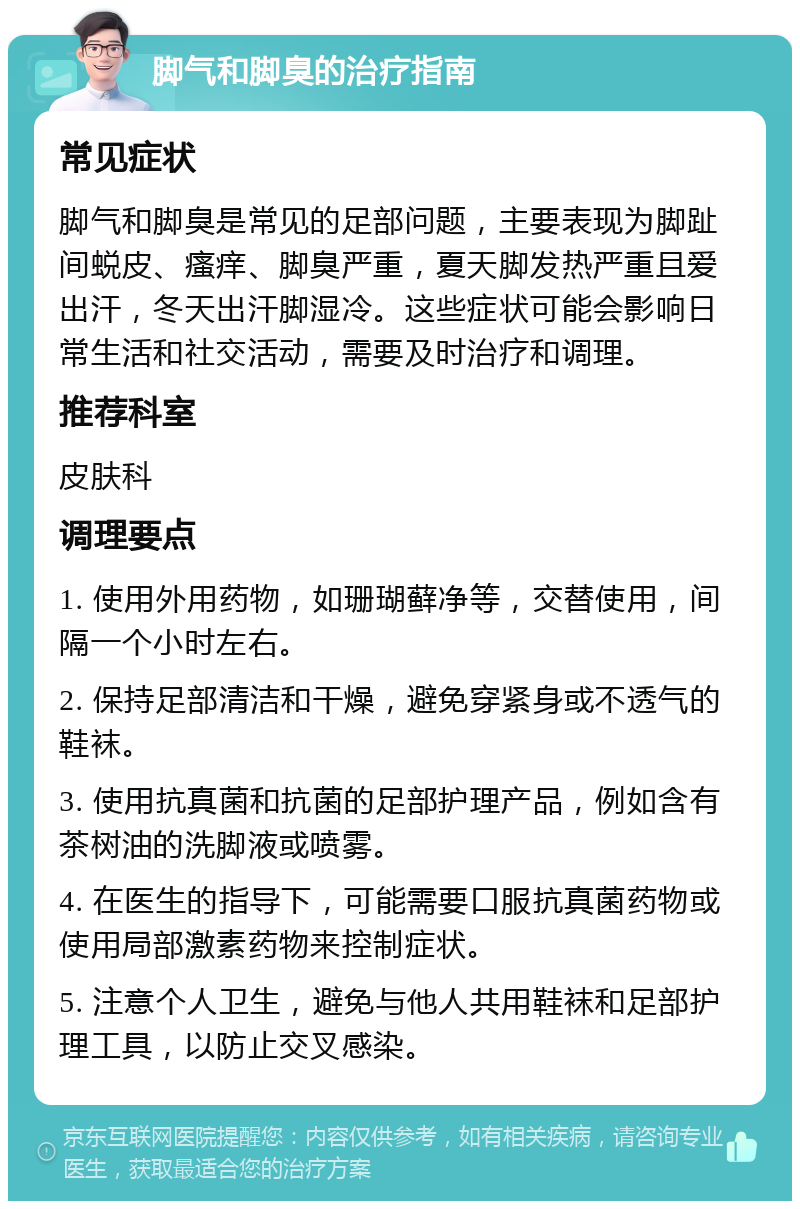 脚气和脚臭的治疗指南 常见症状 脚气和脚臭是常见的足部问题，主要表现为脚趾间蜕皮、瘙痒、脚臭严重，夏天脚发热严重且爱出汗，冬天出汗脚湿冷。这些症状可能会影响日常生活和社交活动，需要及时治疗和调理。 推荐科室 皮肤科 调理要点 1. 使用外用药物，如珊瑚藓净等，交替使用，间隔一个小时左右。 2. 保持足部清洁和干燥，避免穿紧身或不透气的鞋袜。 3. 使用抗真菌和抗菌的足部护理产品，例如含有茶树油的洗脚液或喷雾。 4. 在医生的指导下，可能需要口服抗真菌药物或使用局部激素药物来控制症状。 5. 注意个人卫生，避免与他人共用鞋袜和足部护理工具，以防止交叉感染。