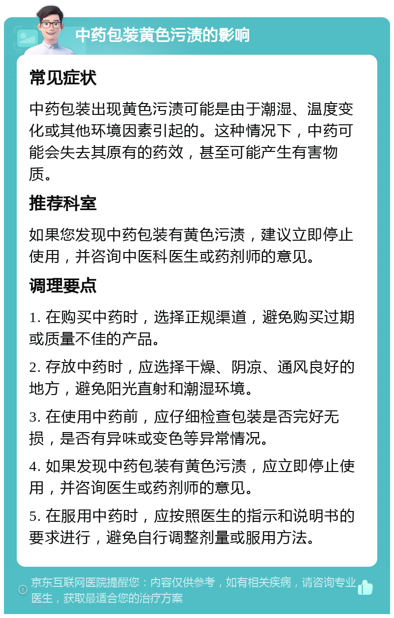 中药包装黄色污渍的影响 常见症状 中药包装出现黄色污渍可能是由于潮湿、温度变化或其他环境因素引起的。这种情况下，中药可能会失去其原有的药效，甚至可能产生有害物质。 推荐科室 如果您发现中药包装有黄色污渍，建议立即停止使用，并咨询中医科医生或药剂师的意见。 调理要点 1. 在购买中药时，选择正规渠道，避免购买过期或质量不佳的产品。 2. 存放中药时，应选择干燥、阴凉、通风良好的地方，避免阳光直射和潮湿环境。 3. 在使用中药前，应仔细检查包装是否完好无损，是否有异味或变色等异常情况。 4. 如果发现中药包装有黄色污渍，应立即停止使用，并咨询医生或药剂师的意见。 5. 在服用中药时，应按照医生的指示和说明书的要求进行，避免自行调整剂量或服用方法。