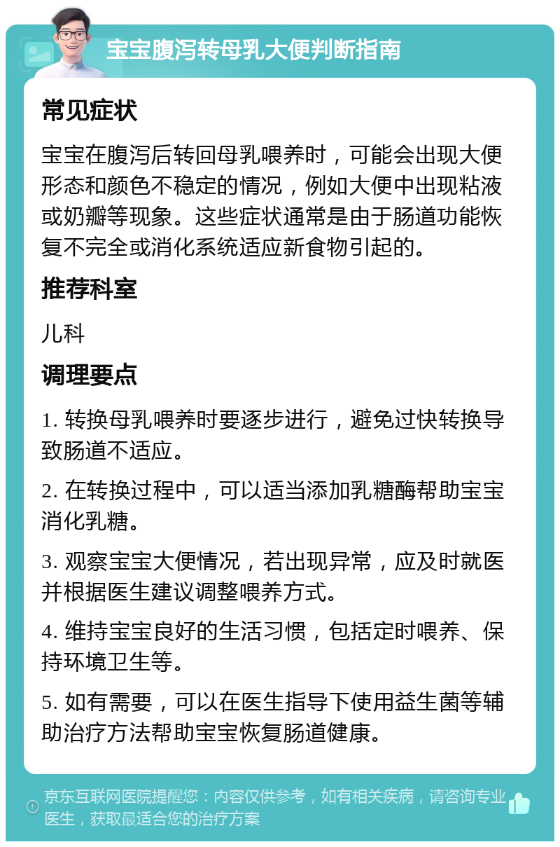 宝宝腹泻转母乳大便判断指南 常见症状 宝宝在腹泻后转回母乳喂养时，可能会出现大便形态和颜色不稳定的情况，例如大便中出现粘液或奶瓣等现象。这些症状通常是由于肠道功能恢复不完全或消化系统适应新食物引起的。 推荐科室 儿科 调理要点 1. 转换母乳喂养时要逐步进行，避免过快转换导致肠道不适应。 2. 在转换过程中，可以适当添加乳糖酶帮助宝宝消化乳糖。 3. 观察宝宝大便情况，若出现异常，应及时就医并根据医生建议调整喂养方式。 4. 维持宝宝良好的生活习惯，包括定时喂养、保持环境卫生等。 5. 如有需要，可以在医生指导下使用益生菌等辅助治疗方法帮助宝宝恢复肠道健康。