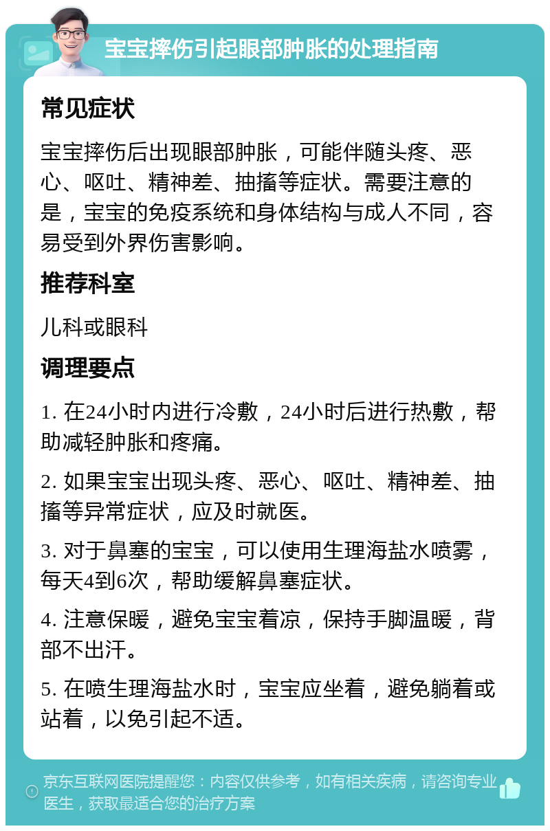 宝宝摔伤引起眼部肿胀的处理指南 常见症状 宝宝摔伤后出现眼部肿胀，可能伴随头疼、恶心、呕吐、精神差、抽搐等症状。需要注意的是，宝宝的免疫系统和身体结构与成人不同，容易受到外界伤害影响。 推荐科室 儿科或眼科 调理要点 1. 在24小时内进行冷敷，24小时后进行热敷，帮助减轻肿胀和疼痛。 2. 如果宝宝出现头疼、恶心、呕吐、精神差、抽搐等异常症状，应及时就医。 3. 对于鼻塞的宝宝，可以使用生理海盐水喷雾，每天4到6次，帮助缓解鼻塞症状。 4. 注意保暖，避免宝宝着凉，保持手脚温暖，背部不出汗。 5. 在喷生理海盐水时，宝宝应坐着，避免躺着或站着，以免引起不适。