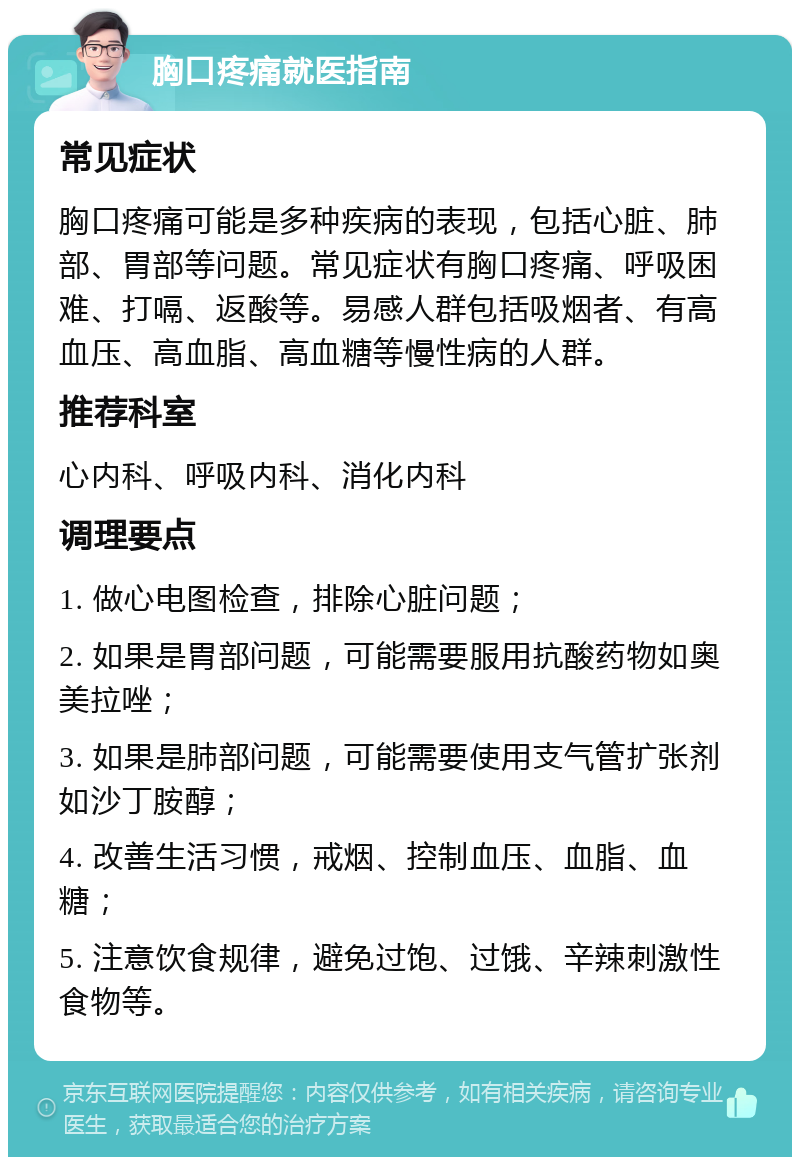 胸口疼痛就医指南 常见症状 胸口疼痛可能是多种疾病的表现，包括心脏、肺部、胃部等问题。常见症状有胸口疼痛、呼吸困难、打嗝、返酸等。易感人群包括吸烟者、有高血压、高血脂、高血糖等慢性病的人群。 推荐科室 心内科、呼吸内科、消化内科 调理要点 1. 做心电图检查，排除心脏问题； 2. 如果是胃部问题，可能需要服用抗酸药物如奥美拉唑； 3. 如果是肺部问题，可能需要使用支气管扩张剂如沙丁胺醇； 4. 改善生活习惯，戒烟、控制血压、血脂、血糖； 5. 注意饮食规律，避免过饱、过饿、辛辣刺激性食物等。