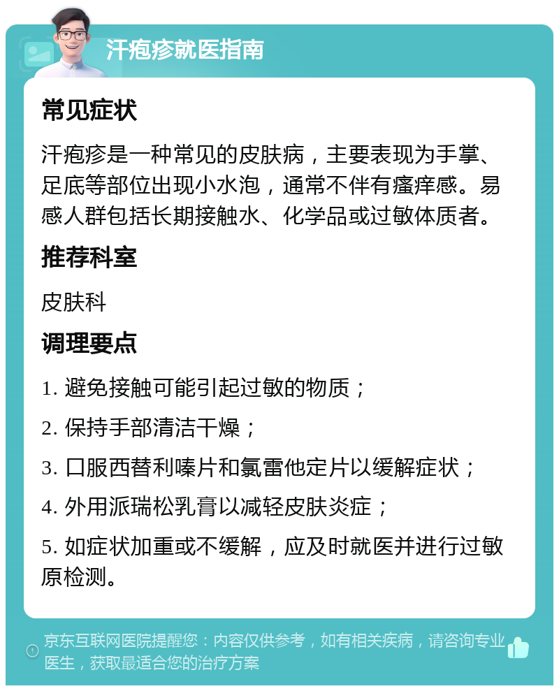 汗疱疹就医指南 常见症状 汗疱疹是一种常见的皮肤病，主要表现为手掌、足底等部位出现小水泡，通常不伴有瘙痒感。易感人群包括长期接触水、化学品或过敏体质者。 推荐科室 皮肤科 调理要点 1. 避免接触可能引起过敏的物质； 2. 保持手部清洁干燥； 3. 口服西替利嗪片和氯雷他定片以缓解症状； 4. 外用派瑞松乳膏以减轻皮肤炎症； 5. 如症状加重或不缓解，应及时就医并进行过敏原检测。