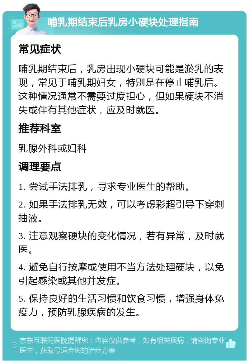 哺乳期结束后乳房小硬块处理指南 常见症状 哺乳期结束后，乳房出现小硬块可能是淤乳的表现，常见于哺乳期妇女，特别是在停止哺乳后。这种情况通常不需要过度担心，但如果硬块不消失或伴有其他症状，应及时就医。 推荐科室 乳腺外科或妇科 调理要点 1. 尝试手法排乳，寻求专业医生的帮助。 2. 如果手法排乳无效，可以考虑彩超引导下穿刺抽液。 3. 注意观察硬块的变化情况，若有异常，及时就医。 4. 避免自行按摩或使用不当方法处理硬块，以免引起感染或其他并发症。 5. 保持良好的生活习惯和饮食习惯，增强身体免疫力，预防乳腺疾病的发生。