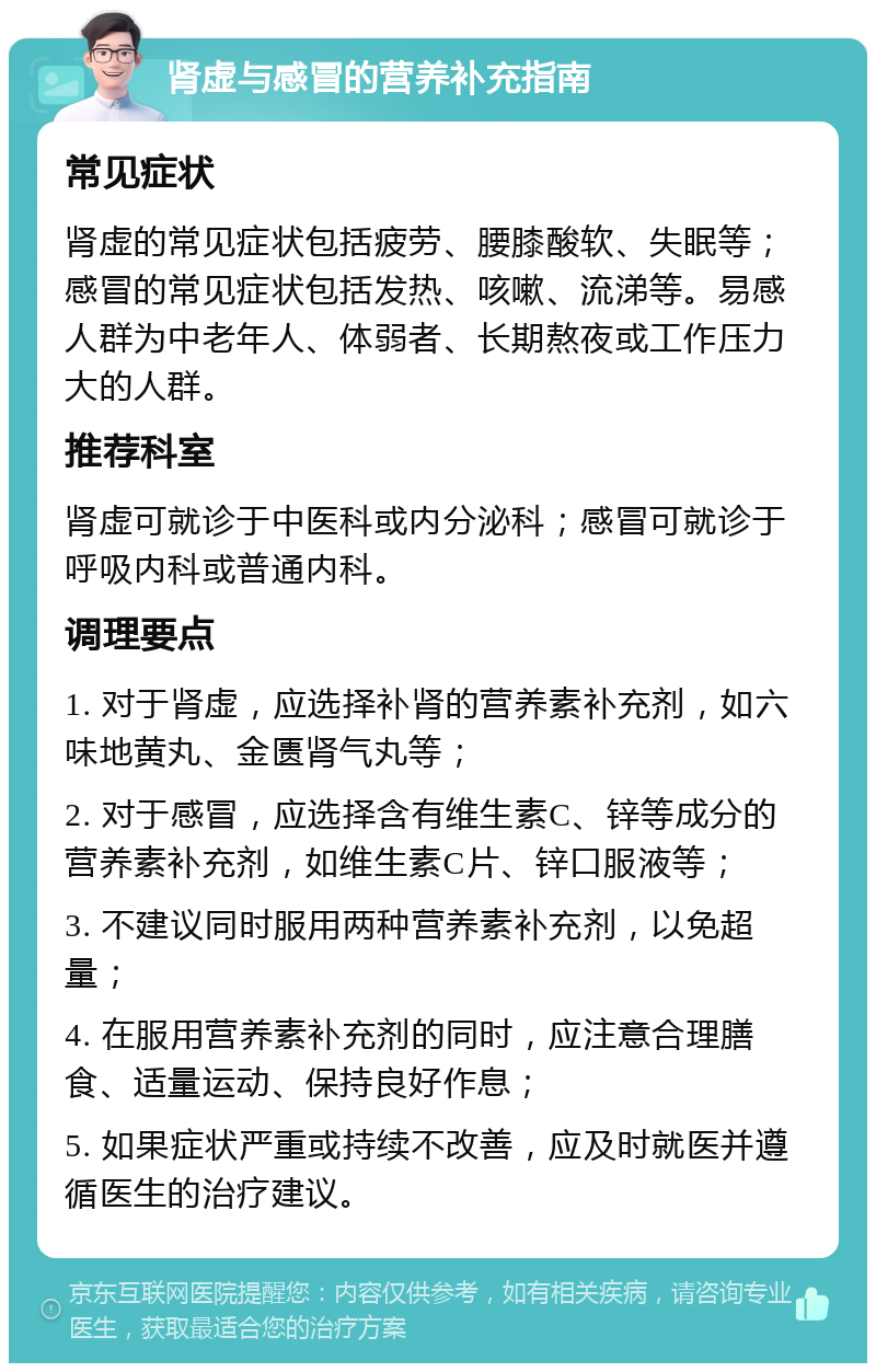 肾虚与感冒的营养补充指南 常见症状 肾虚的常见症状包括疲劳、腰膝酸软、失眠等；感冒的常见症状包括发热、咳嗽、流涕等。易感人群为中老年人、体弱者、长期熬夜或工作压力大的人群。 推荐科室 肾虚可就诊于中医科或内分泌科；感冒可就诊于呼吸内科或普通内科。 调理要点 1. 对于肾虚，应选择补肾的营养素补充剂，如六味地黄丸、金匮肾气丸等； 2. 对于感冒，应选择含有维生素C、锌等成分的营养素补充剂，如维生素C片、锌口服液等； 3. 不建议同时服用两种营养素补充剂，以免超量； 4. 在服用营养素补充剂的同时，应注意合理膳食、适量运动、保持良好作息； 5. 如果症状严重或持续不改善，应及时就医并遵循医生的治疗建议。