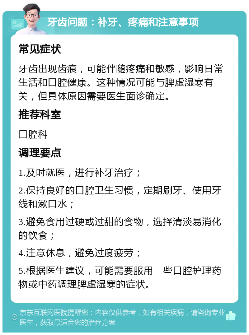 牙齿问题：补牙、疼痛和注意事项 常见症状 牙齿出现齿痕，可能伴随疼痛和敏感，影响日常生活和口腔健康。这种情况可能与脾虚湿寒有关，但具体原因需要医生面诊确定。 推荐科室 口腔科 调理要点 1.及时就医，进行补牙治疗； 2.保持良好的口腔卫生习惯，定期刷牙、使用牙线和漱口水； 3.避免食用过硬或过甜的食物，选择清淡易消化的饮食； 4.注意休息，避免过度疲劳； 5.根据医生建议，可能需要服用一些口腔护理药物或中药调理脾虚湿寒的症状。