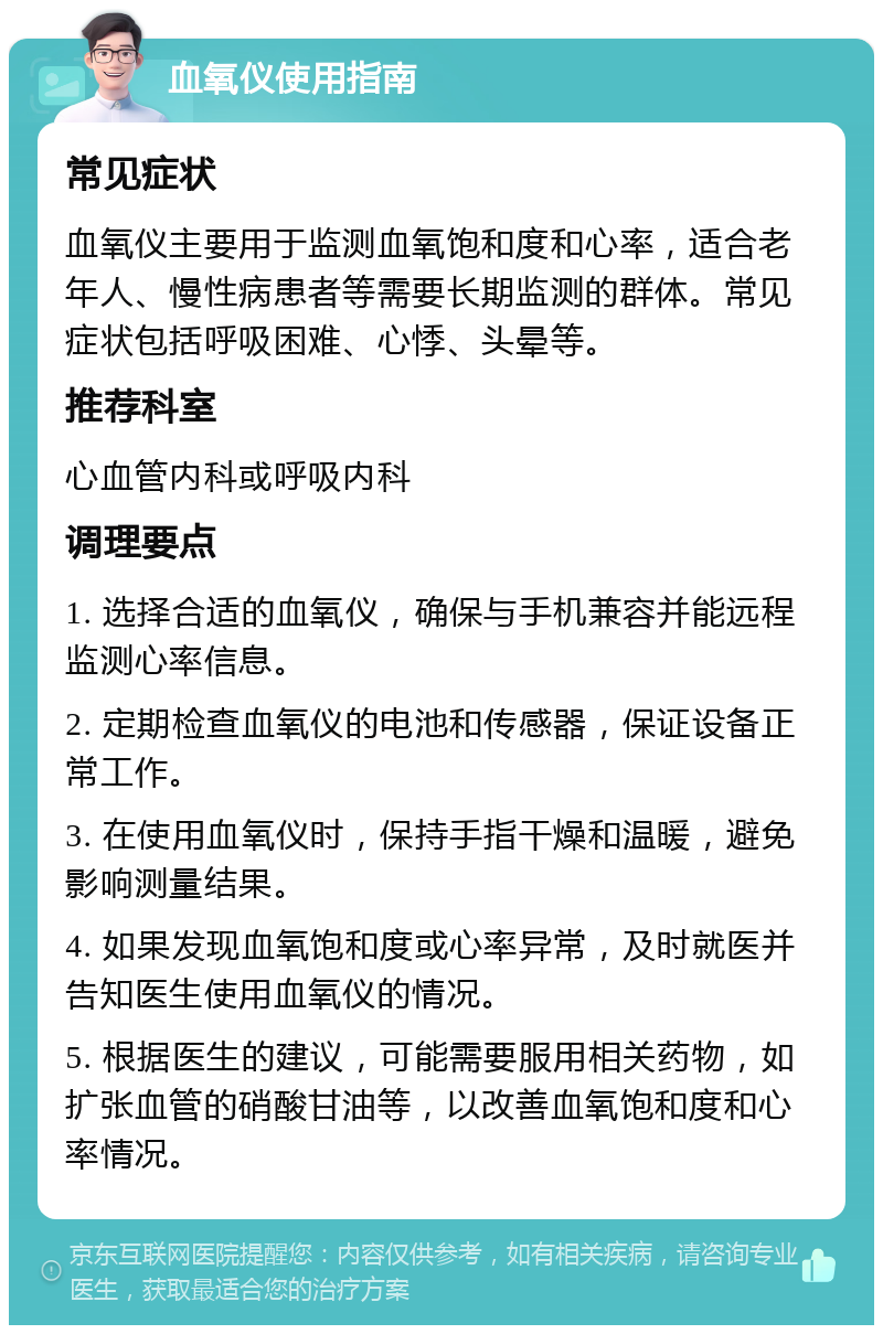 血氧仪使用指南 常见症状 血氧仪主要用于监测血氧饱和度和心率，适合老年人、慢性病患者等需要长期监测的群体。常见症状包括呼吸困难、心悸、头晕等。 推荐科室 心血管内科或呼吸内科 调理要点 1. 选择合适的血氧仪，确保与手机兼容并能远程监测心率信息。 2. 定期检查血氧仪的电池和传感器，保证设备正常工作。 3. 在使用血氧仪时，保持手指干燥和温暖，避免影响测量结果。 4. 如果发现血氧饱和度或心率异常，及时就医并告知医生使用血氧仪的情况。 5. 根据医生的建议，可能需要服用相关药物，如扩张血管的硝酸甘油等，以改善血氧饱和度和心率情况。