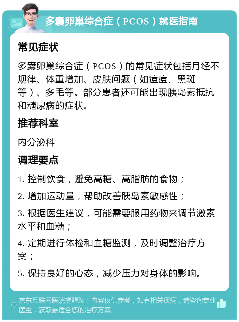 多囊卵巢综合症（PCOS）就医指南 常见症状 多囊卵巢综合症（PCOS）的常见症状包括月经不规律、体重增加、皮肤问题（如痘痘、黑斑等）、多毛等。部分患者还可能出现胰岛素抵抗和糖尿病的症状。 推荐科室 内分泌科 调理要点 1. 控制饮食，避免高糖、高脂肪的食物； 2. 增加运动量，帮助改善胰岛素敏感性； 3. 根据医生建议，可能需要服用药物来调节激素水平和血糖； 4. 定期进行体检和血糖监测，及时调整治疗方案； 5. 保持良好的心态，减少压力对身体的影响。