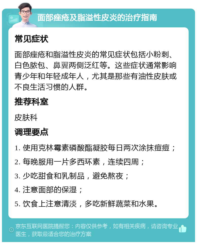 面部痤疮及脂溢性皮炎的治疗指南 常见症状 面部痤疮和脂溢性皮炎的常见症状包括小粉刺、白色脓包、鼻翼两侧泛红等。这些症状通常影响青少年和年轻成年人，尤其是那些有油性皮肤或不良生活习惯的人群。 推荐科室 皮肤科 调理要点 1. 使用克林霉素磷酸酯凝胶每日两次涂抹痘痘； 2. 每晚服用一片多西环素，连续四周； 3. 少吃甜食和乳制品，避免熬夜； 4. 注意面部的保湿； 5. 饮食上注意清淡，多吃新鲜蔬菜和水果。