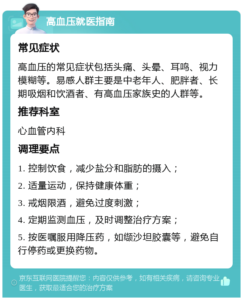 高血压就医指南 常见症状 高血压的常见症状包括头痛、头晕、耳鸣、视力模糊等。易感人群主要是中老年人、肥胖者、长期吸烟和饮酒者、有高血压家族史的人群等。 推荐科室 心血管内科 调理要点 1. 控制饮食，减少盐分和脂肪的摄入； 2. 适量运动，保持健康体重； 3. 戒烟限酒，避免过度刺激； 4. 定期监测血压，及时调整治疗方案； 5. 按医嘱服用降压药，如缬沙坦胶囊等，避免自行停药或更换药物。