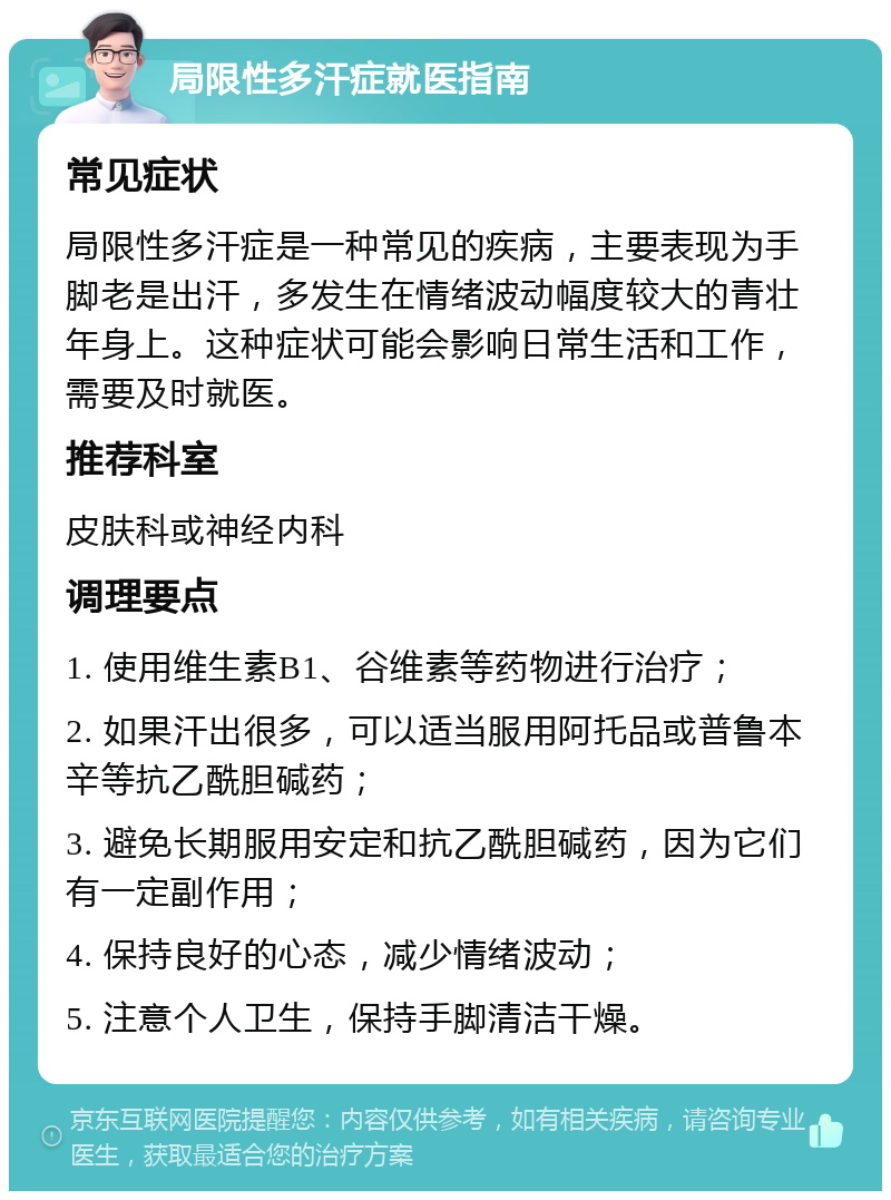 局限性多汗症就医指南 常见症状 局限性多汗症是一种常见的疾病，主要表现为手脚老是出汗，多发生在情绪波动幅度较大的青壮年身上。这种症状可能会影响日常生活和工作，需要及时就医。 推荐科室 皮肤科或神经内科 调理要点 1. 使用维生素B1、谷维素等药物进行治疗； 2. 如果汗出很多，可以适当服用阿托品或普鲁本辛等抗乙酰胆碱药； 3. 避免长期服用安定和抗乙酰胆碱药，因为它们有一定副作用； 4. 保持良好的心态，减少情绪波动； 5. 注意个人卫生，保持手脚清洁干燥。