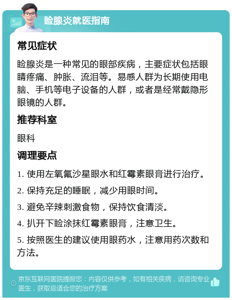 睑腺炎就医指南 常见症状 睑腺炎是一种常见的眼部疾病，主要症状包括眼睛疼痛、肿胀、流泪等。易感人群为长期使用电脑、手机等电子设备的人群，或者是经常戴隐形眼镜的人群。 推荐科室 眼科 调理要点 1. 使用左氧氟沙星眼水和红霉素眼膏进行治疗。 2. 保持充足的睡眠，减少用眼时间。 3. 避免辛辣刺激食物，保持饮食清淡。 4. 扒开下睑涂抹红霉素眼膏，注意卫生。 5. 按照医生的建议使用眼药水，注意用药次数和方法。