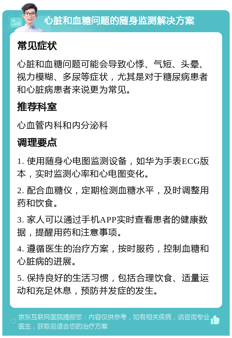 心脏和血糖问题的随身监测解决方案 常见症状 心脏和血糖问题可能会导致心悸、气短、头晕、视力模糊、多尿等症状，尤其是对于糖尿病患者和心脏病患者来说更为常见。 推荐科室 心血管内科和内分泌科 调理要点 1. 使用随身心电图监测设备，如华为手表ECG版本，实时监测心率和心电图变化。 2. 配合血糖仪，定期检测血糖水平，及时调整用药和饮食。 3. 家人可以通过手机APP实时查看患者的健康数据，提醒用药和注意事项。 4. 遵循医生的治疗方案，按时服药，控制血糖和心脏病的进展。 5. 保持良好的生活习惯，包括合理饮食、适量运动和充足休息，预防并发症的发生。