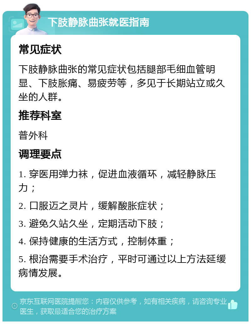 下肢静脉曲张就医指南 常见症状 下肢静脉曲张的常见症状包括腿部毛细血管明显、下肢胀痛、易疲劳等，多见于长期站立或久坐的人群。 推荐科室 普外科 调理要点 1. 穿医用弹力袜，促进血液循环，减轻静脉压力； 2. 口服迈之灵片，缓解酸胀症状； 3. 避免久站久坐，定期活动下肢； 4. 保持健康的生活方式，控制体重； 5. 根治需要手术治疗，平时可通过以上方法延缓病情发展。