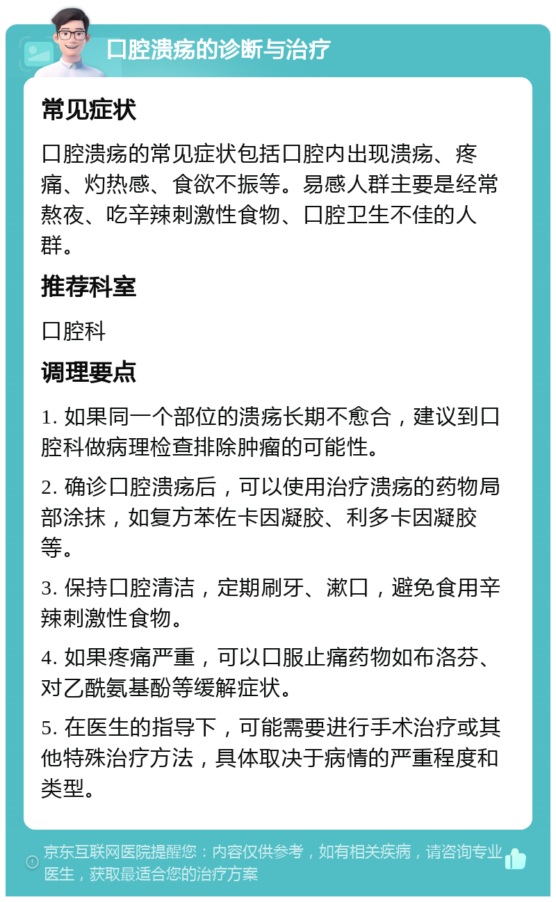 口腔溃疡的诊断与治疗 常见症状 口腔溃疡的常见症状包括口腔内出现溃疡、疼痛、灼热感、食欲不振等。易感人群主要是经常熬夜、吃辛辣刺激性食物、口腔卫生不佳的人群。 推荐科室 口腔科 调理要点 1. 如果同一个部位的溃疡长期不愈合，建议到口腔科做病理检查排除肿瘤的可能性。 2. 确诊口腔溃疡后，可以使用治疗溃疡的药物局部涂抹，如复方苯佐卡因凝胶、利多卡因凝胶等。 3. 保持口腔清洁，定期刷牙、漱口，避免食用辛辣刺激性食物。 4. 如果疼痛严重，可以口服止痛药物如布洛芬、对乙酰氨基酚等缓解症状。 5. 在医生的指导下，可能需要进行手术治疗或其他特殊治疗方法，具体取决于病情的严重程度和类型。