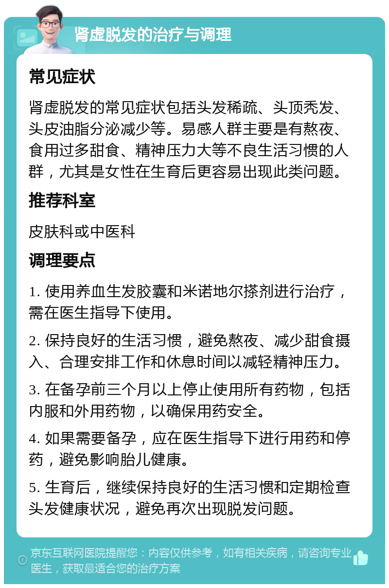 肾虚脱发的治疗与调理 常见症状 肾虚脱发的常见症状包括头发稀疏、头顶秃发、头皮油脂分泌减少等。易感人群主要是有熬夜、食用过多甜食、精神压力大等不良生活习惯的人群，尤其是女性在生育后更容易出现此类问题。 推荐科室 皮肤科或中医科 调理要点 1. 使用养血生发胶囊和米诺地尔搽剂进行治疗，需在医生指导下使用。 2. 保持良好的生活习惯，避免熬夜、减少甜食摄入、合理安排工作和休息时间以减轻精神压力。 3. 在备孕前三个月以上停止使用所有药物，包括内服和外用药物，以确保用药安全。 4. 如果需要备孕，应在医生指导下进行用药和停药，避免影响胎儿健康。 5. 生育后，继续保持良好的生活习惯和定期检查头发健康状况，避免再次出现脱发问题。