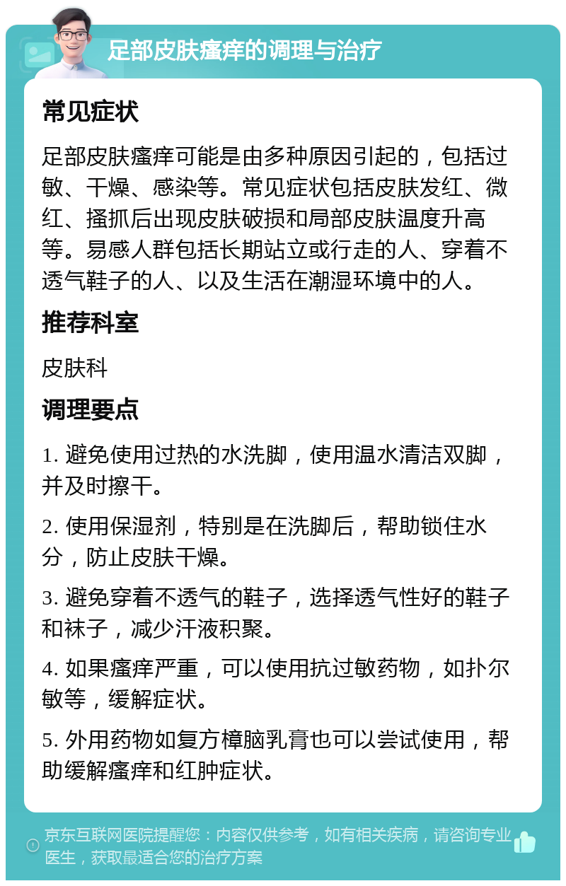 足部皮肤瘙痒的调理与治疗 常见症状 足部皮肤瘙痒可能是由多种原因引起的，包括过敏、干燥、感染等。常见症状包括皮肤发红、微红、搔抓后出现皮肤破损和局部皮肤温度升高等。易感人群包括长期站立或行走的人、穿着不透气鞋子的人、以及生活在潮湿环境中的人。 推荐科室 皮肤科 调理要点 1. 避免使用过热的水洗脚，使用温水清洁双脚，并及时擦干。 2. 使用保湿剂，特别是在洗脚后，帮助锁住水分，防止皮肤干燥。 3. 避免穿着不透气的鞋子，选择透气性好的鞋子和袜子，减少汗液积聚。 4. 如果瘙痒严重，可以使用抗过敏药物，如扑尔敏等，缓解症状。 5. 外用药物如复方樟脑乳膏也可以尝试使用，帮助缓解瘙痒和红肿症状。