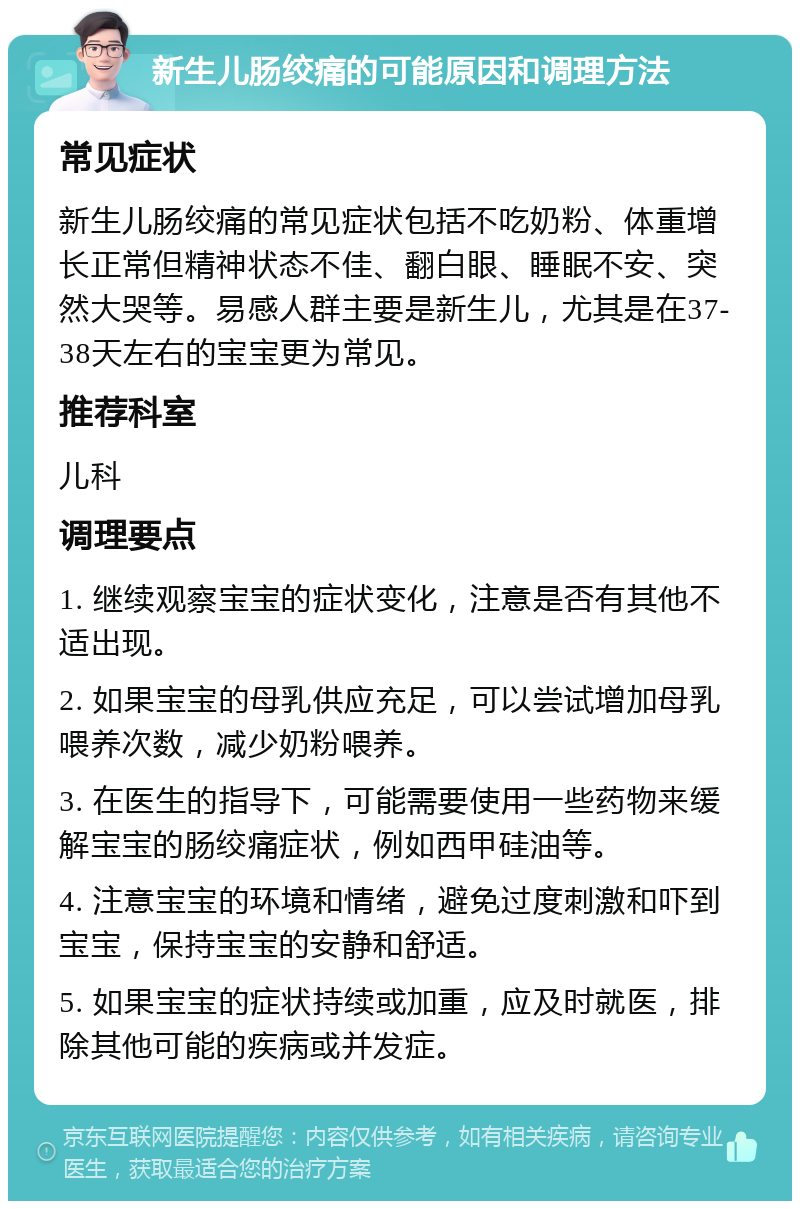 新生儿肠绞痛的可能原因和调理方法 常见症状 新生儿肠绞痛的常见症状包括不吃奶粉、体重增长正常但精神状态不佳、翻白眼、睡眠不安、突然大哭等。易感人群主要是新生儿，尤其是在37-38天左右的宝宝更为常见。 推荐科室 儿科 调理要点 1. 继续观察宝宝的症状变化，注意是否有其他不适出现。 2. 如果宝宝的母乳供应充足，可以尝试增加母乳喂养次数，减少奶粉喂养。 3. 在医生的指导下，可能需要使用一些药物来缓解宝宝的肠绞痛症状，例如西甲硅油等。 4. 注意宝宝的环境和情绪，避免过度刺激和吓到宝宝，保持宝宝的安静和舒适。 5. 如果宝宝的症状持续或加重，应及时就医，排除其他可能的疾病或并发症。