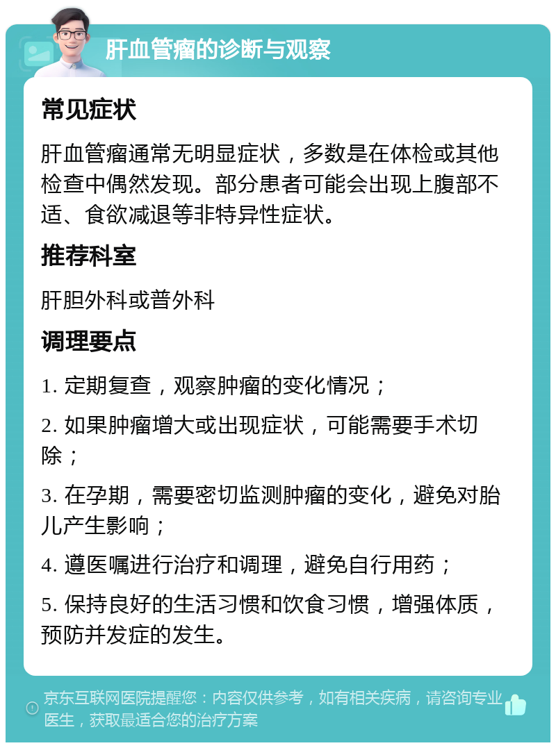 肝血管瘤的诊断与观察 常见症状 肝血管瘤通常无明显症状，多数是在体检或其他检查中偶然发现。部分患者可能会出现上腹部不适、食欲减退等非特异性症状。 推荐科室 肝胆外科或普外科 调理要点 1. 定期复查，观察肿瘤的变化情况； 2. 如果肿瘤增大或出现症状，可能需要手术切除； 3. 在孕期，需要密切监测肿瘤的变化，避免对胎儿产生影响； 4. 遵医嘱进行治疗和调理，避免自行用药； 5. 保持良好的生活习惯和饮食习惯，增强体质，预防并发症的发生。