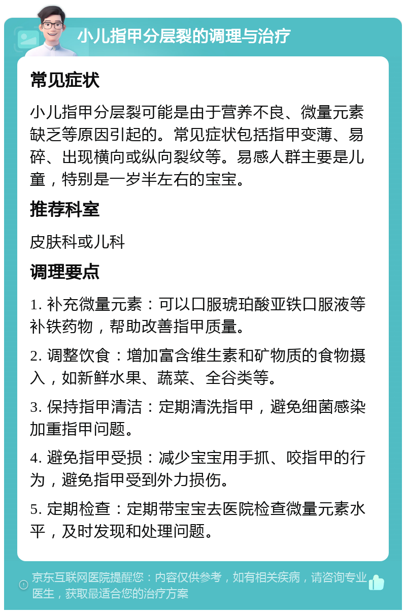 小儿指甲分层裂的调理与治疗 常见症状 小儿指甲分层裂可能是由于营养不良、微量元素缺乏等原因引起的。常见症状包括指甲变薄、易碎、出现横向或纵向裂纹等。易感人群主要是儿童，特别是一岁半左右的宝宝。 推荐科室 皮肤科或儿科 调理要点 1. 补充微量元素：可以口服琥珀酸亚铁口服液等补铁药物，帮助改善指甲质量。 2. 调整饮食：增加富含维生素和矿物质的食物摄入，如新鲜水果、蔬菜、全谷类等。 3. 保持指甲清洁：定期清洗指甲，避免细菌感染加重指甲问题。 4. 避免指甲受损：减少宝宝用手抓、咬指甲的行为，避免指甲受到外力损伤。 5. 定期检查：定期带宝宝去医院检查微量元素水平，及时发现和处理问题。