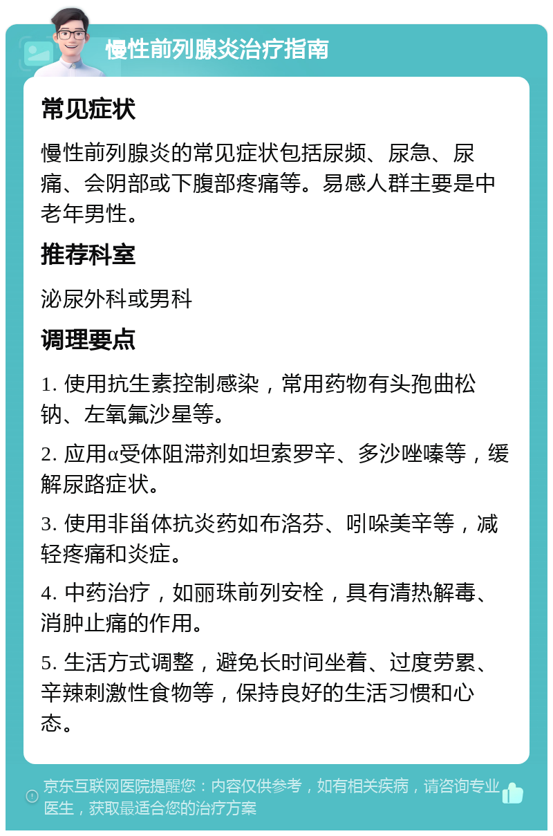 慢性前列腺炎治疗指南 常见症状 慢性前列腺炎的常见症状包括尿频、尿急、尿痛、会阴部或下腹部疼痛等。易感人群主要是中老年男性。 推荐科室 泌尿外科或男科 调理要点 1. 使用抗生素控制感染，常用药物有头孢曲松钠、左氧氟沙星等。 2. 应用α受体阻滞剂如坦索罗辛、多沙唑嗪等，缓解尿路症状。 3. 使用非甾体抗炎药如布洛芬、吲哚美辛等，减轻疼痛和炎症。 4. 中药治疗，如丽珠前列安栓，具有清热解毒、消肿止痛的作用。 5. 生活方式调整，避免长时间坐着、过度劳累、辛辣刺激性食物等，保持良好的生活习惯和心态。