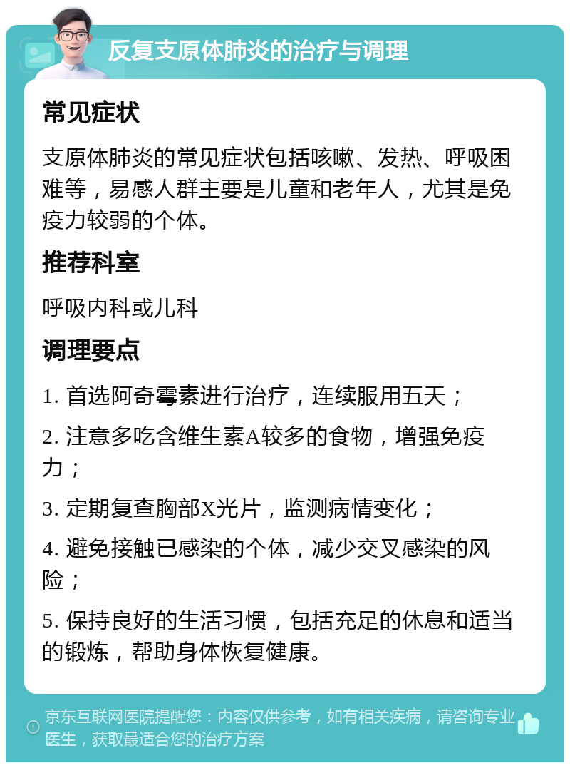 反复支原体肺炎的治疗与调理 常见症状 支原体肺炎的常见症状包括咳嗽、发热、呼吸困难等，易感人群主要是儿童和老年人，尤其是免疫力较弱的个体。 推荐科室 呼吸内科或儿科 调理要点 1. 首选阿奇霉素进行治疗，连续服用五天； 2. 注意多吃含维生素A较多的食物，增强免疫力； 3. 定期复查胸部X光片，监测病情变化； 4. 避免接触已感染的个体，减少交叉感染的风险； 5. 保持良好的生活习惯，包括充足的休息和适当的锻炼，帮助身体恢复健康。