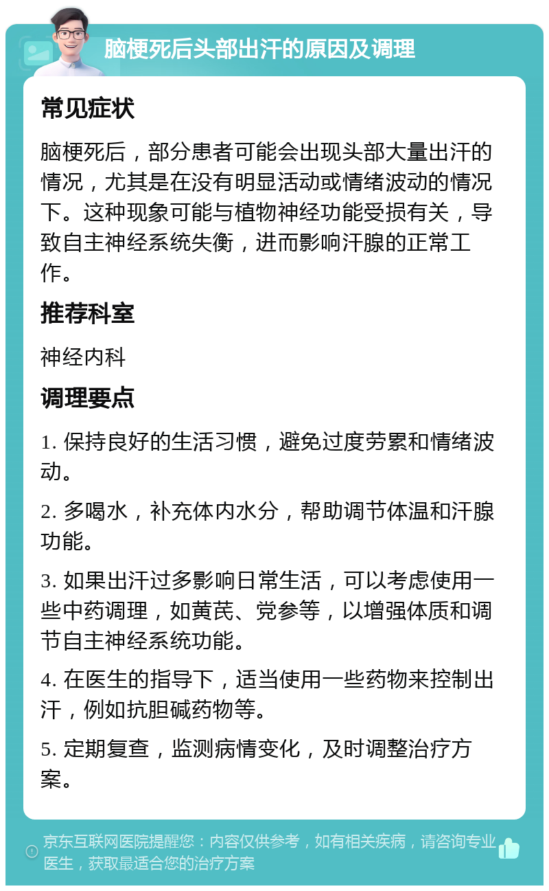 脑梗死后头部出汗的原因及调理 常见症状 脑梗死后，部分患者可能会出现头部大量出汗的情况，尤其是在没有明显活动或情绪波动的情况下。这种现象可能与植物神经功能受损有关，导致自主神经系统失衡，进而影响汗腺的正常工作。 推荐科室 神经内科 调理要点 1. 保持良好的生活习惯，避免过度劳累和情绪波动。 2. 多喝水，补充体内水分，帮助调节体温和汗腺功能。 3. 如果出汗过多影响日常生活，可以考虑使用一些中药调理，如黄芪、党参等，以增强体质和调节自主神经系统功能。 4. 在医生的指导下，适当使用一些药物来控制出汗，例如抗胆碱药物等。 5. 定期复查，监测病情变化，及时调整治疗方案。