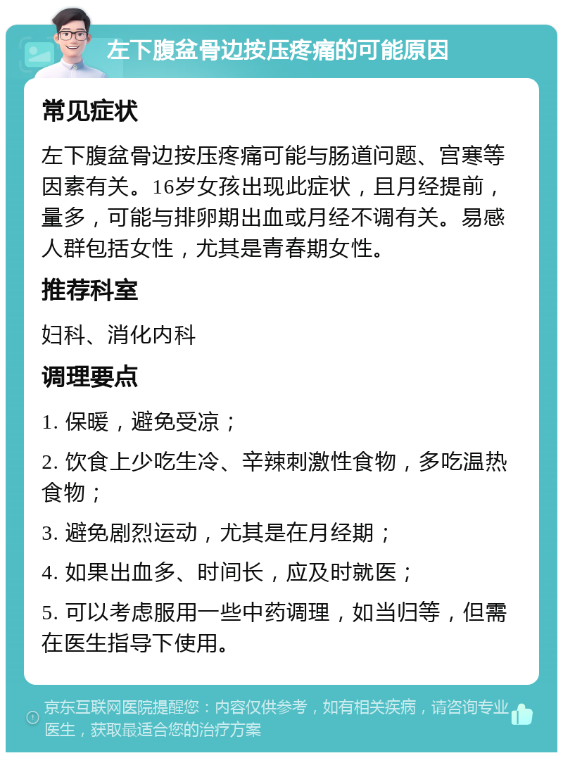 左下腹盆骨边按压疼痛的可能原因 常见症状 左下腹盆骨边按压疼痛可能与肠道问题、宫寒等因素有关。16岁女孩出现此症状，且月经提前，量多，可能与排卵期出血或月经不调有关。易感人群包括女性，尤其是青春期女性。 推荐科室 妇科、消化内科 调理要点 1. 保暖，避免受凉； 2. 饮食上少吃生冷、辛辣刺激性食物，多吃温热食物； 3. 避免剧烈运动，尤其是在月经期； 4. 如果出血多、时间长，应及时就医； 5. 可以考虑服用一些中药调理，如当归等，但需在医生指导下使用。