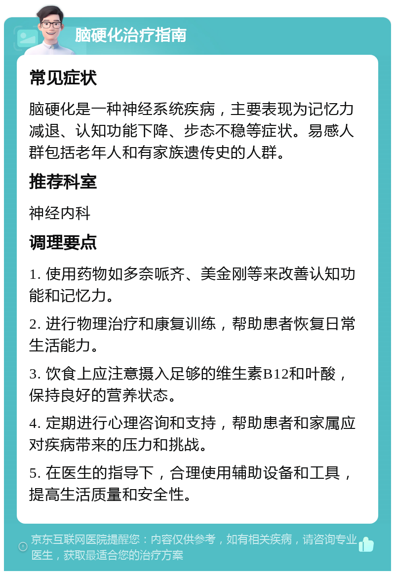 脑硬化治疗指南 常见症状 脑硬化是一种神经系统疾病，主要表现为记忆力减退、认知功能下降、步态不稳等症状。易感人群包括老年人和有家族遗传史的人群。 推荐科室 神经内科 调理要点 1. 使用药物如多奈哌齐、美金刚等来改善认知功能和记忆力。 2. 进行物理治疗和康复训练，帮助患者恢复日常生活能力。 3. 饮食上应注意摄入足够的维生素B12和叶酸，保持良好的营养状态。 4. 定期进行心理咨询和支持，帮助患者和家属应对疾病带来的压力和挑战。 5. 在医生的指导下，合理使用辅助设备和工具，提高生活质量和安全性。