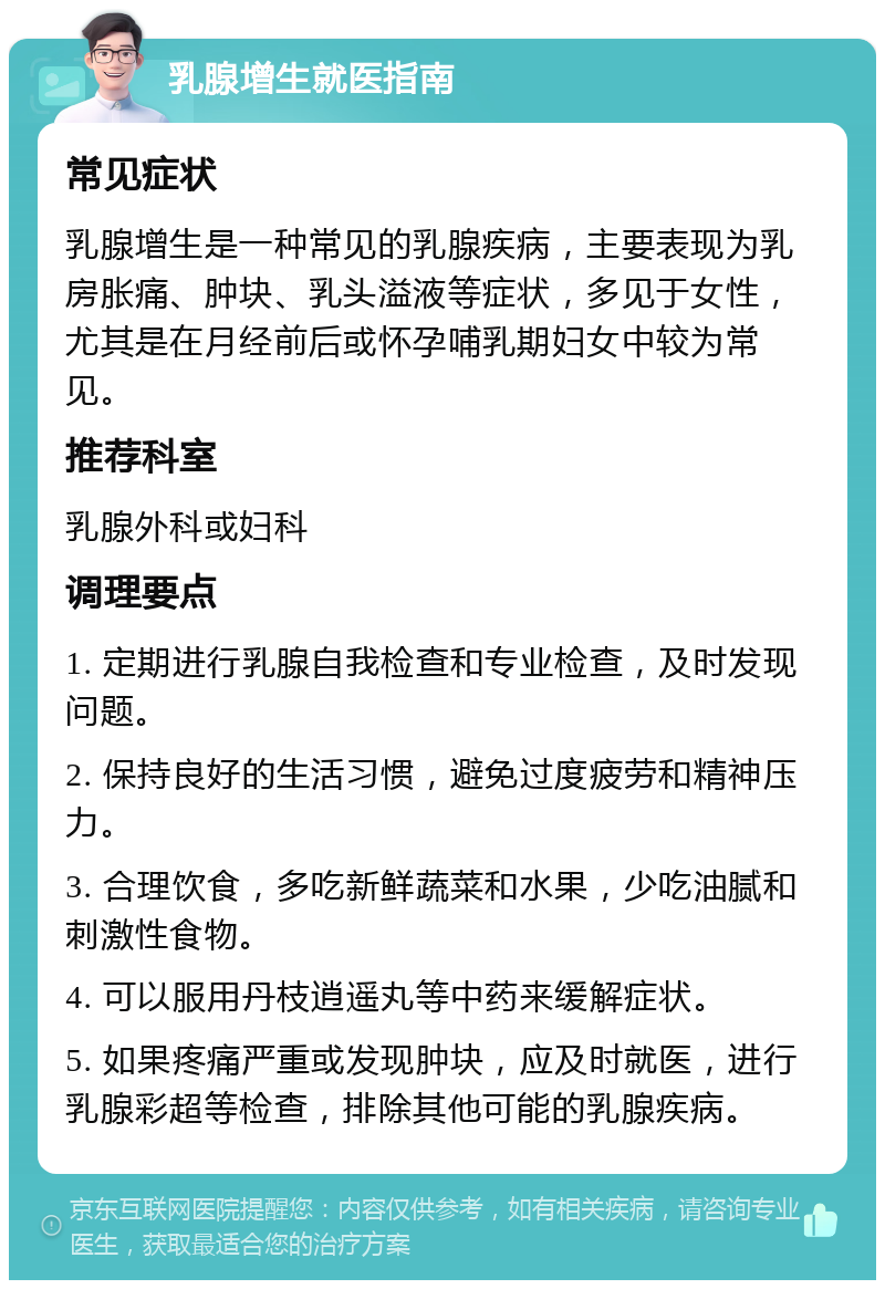 乳腺增生就医指南 常见症状 乳腺增生是一种常见的乳腺疾病，主要表现为乳房胀痛、肿块、乳头溢液等症状，多见于女性，尤其是在月经前后或怀孕哺乳期妇女中较为常见。 推荐科室 乳腺外科或妇科 调理要点 1. 定期进行乳腺自我检查和专业检查，及时发现问题。 2. 保持良好的生活习惯，避免过度疲劳和精神压力。 3. 合理饮食，多吃新鲜蔬菜和水果，少吃油腻和刺激性食物。 4. 可以服用丹枝逍遥丸等中药来缓解症状。 5. 如果疼痛严重或发现肿块，应及时就医，进行乳腺彩超等检查，排除其他可能的乳腺疾病。