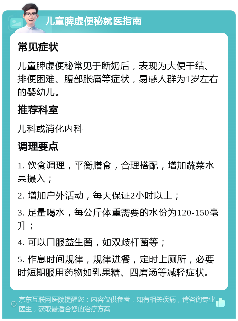 儿童脾虚便秘就医指南 常见症状 儿童脾虚便秘常见于断奶后，表现为大便干结、排便困难、腹部胀痛等症状，易感人群为1岁左右的婴幼儿。 推荐科室 儿科或消化内科 调理要点 1. 饮食调理，平衡膳食，合理搭配，增加蔬菜水果摄入； 2. 增加户外活动，每天保证2小时以上； 3. 足量喝水，每公斤体重需要的水份为120-150毫升； 4. 可以口服益生菌，如双歧杆菌等； 5. 作息时间规律，规律进餐，定时上厕所，必要时短期服用药物如乳果糖、四磨汤等减轻症状。