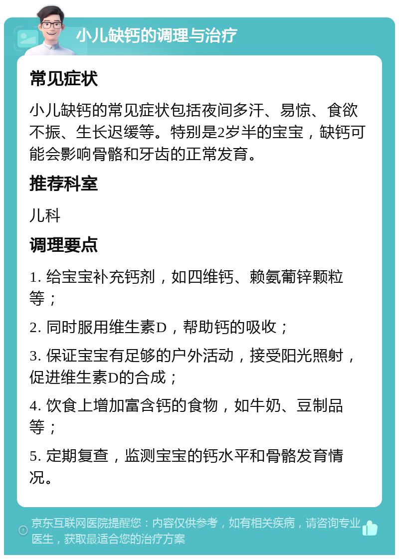 小儿缺钙的调理与治疗 常见症状 小儿缺钙的常见症状包括夜间多汗、易惊、食欲不振、生长迟缓等。特别是2岁半的宝宝，缺钙可能会影响骨骼和牙齿的正常发育。 推荐科室 儿科 调理要点 1. 给宝宝补充钙剂，如四维钙、赖氨葡锌颗粒等； 2. 同时服用维生素D，帮助钙的吸收； 3. 保证宝宝有足够的户外活动，接受阳光照射，促进维生素D的合成； 4. 饮食上增加富含钙的食物，如牛奶、豆制品等； 5. 定期复查，监测宝宝的钙水平和骨骼发育情况。