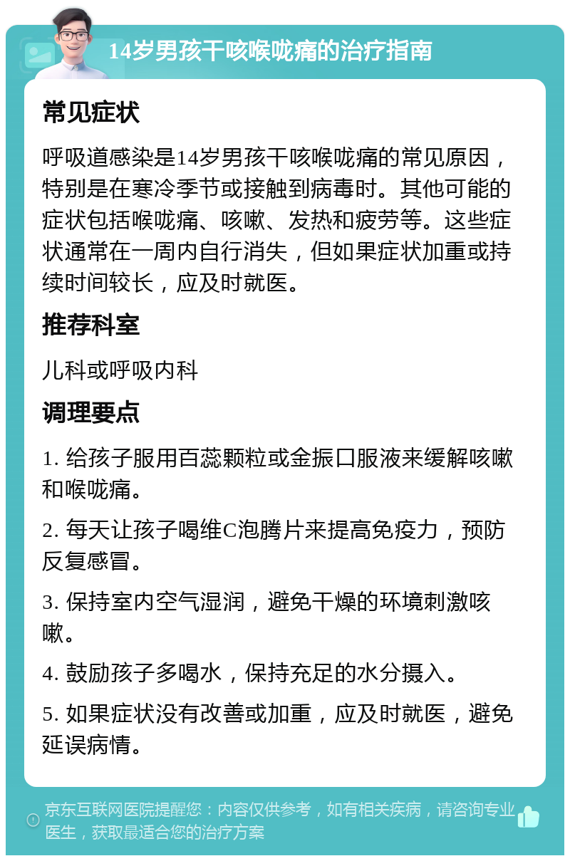 14岁男孩干咳喉咙痛的治疗指南 常见症状 呼吸道感染是14岁男孩干咳喉咙痛的常见原因，特别是在寒冷季节或接触到病毒时。其他可能的症状包括喉咙痛、咳嗽、发热和疲劳等。这些症状通常在一周内自行消失，但如果症状加重或持续时间较长，应及时就医。 推荐科室 儿科或呼吸内科 调理要点 1. 给孩子服用百蕊颗粒或金振口服液来缓解咳嗽和喉咙痛。 2. 每天让孩子喝维C泡腾片来提高免疫力，预防反复感冒。 3. 保持室内空气湿润，避免干燥的环境刺激咳嗽。 4. 鼓励孩子多喝水，保持充足的水分摄入。 5. 如果症状没有改善或加重，应及时就医，避免延误病情。