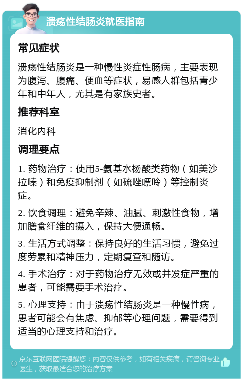 溃疡性结肠炎就医指南 常见症状 溃疡性结肠炎是一种慢性炎症性肠病，主要表现为腹泻、腹痛、便血等症状，易感人群包括青少年和中年人，尤其是有家族史者。 推荐科室 消化内科 调理要点 1. 药物治疗：使用5-氨基水杨酸类药物（如美沙拉嗪）和免疫抑制剂（如硫唑嘌呤）等控制炎症。 2. 饮食调理：避免辛辣、油腻、刺激性食物，增加膳食纤维的摄入，保持大便通畅。 3. 生活方式调整：保持良好的生活习惯，避免过度劳累和精神压力，定期复查和随访。 4. 手术治疗：对于药物治疗无效或并发症严重的患者，可能需要手术治疗。 5. 心理支持：由于溃疡性结肠炎是一种慢性病，患者可能会有焦虑、抑郁等心理问题，需要得到适当的心理支持和治疗。