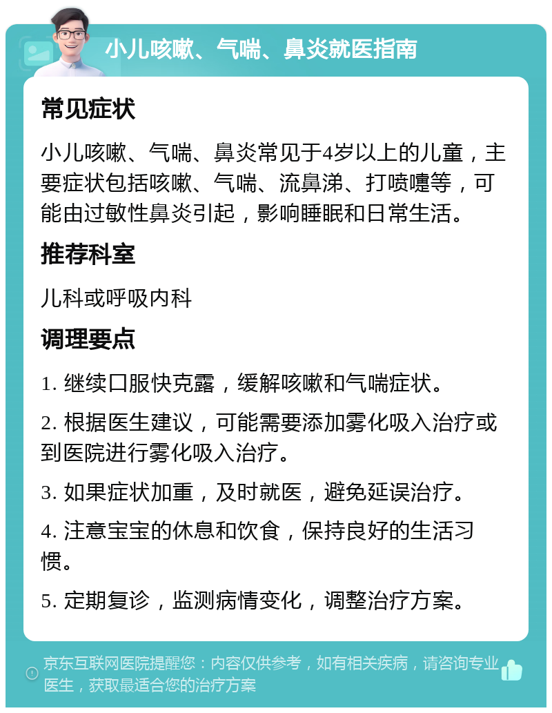 小儿咳嗽、气喘、鼻炎就医指南 常见症状 小儿咳嗽、气喘、鼻炎常见于4岁以上的儿童，主要症状包括咳嗽、气喘、流鼻涕、打喷嚏等，可能由过敏性鼻炎引起，影响睡眠和日常生活。 推荐科室 儿科或呼吸内科 调理要点 1. 继续口服快克露，缓解咳嗽和气喘症状。 2. 根据医生建议，可能需要添加雾化吸入治疗或到医院进行雾化吸入治疗。 3. 如果症状加重，及时就医，避免延误治疗。 4. 注意宝宝的休息和饮食，保持良好的生活习惯。 5. 定期复诊，监测病情变化，调整治疗方案。