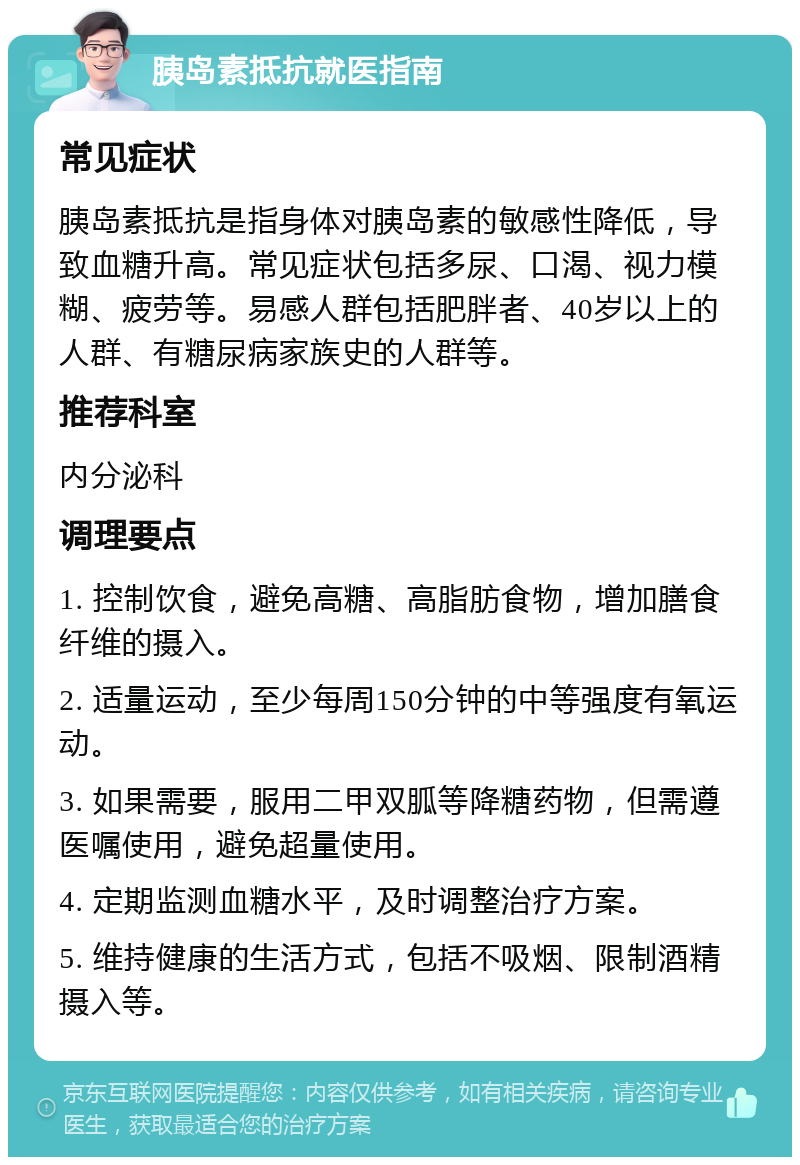 胰岛素抵抗就医指南 常见症状 胰岛素抵抗是指身体对胰岛素的敏感性降低，导致血糖升高。常见症状包括多尿、口渴、视力模糊、疲劳等。易感人群包括肥胖者、40岁以上的人群、有糖尿病家族史的人群等。 推荐科室 内分泌科 调理要点 1. 控制饮食，避免高糖、高脂肪食物，增加膳食纤维的摄入。 2. 适量运动，至少每周150分钟的中等强度有氧运动。 3. 如果需要，服用二甲双胍等降糖药物，但需遵医嘱使用，避免超量使用。 4. 定期监测血糖水平，及时调整治疗方案。 5. 维持健康的生活方式，包括不吸烟、限制酒精摄入等。