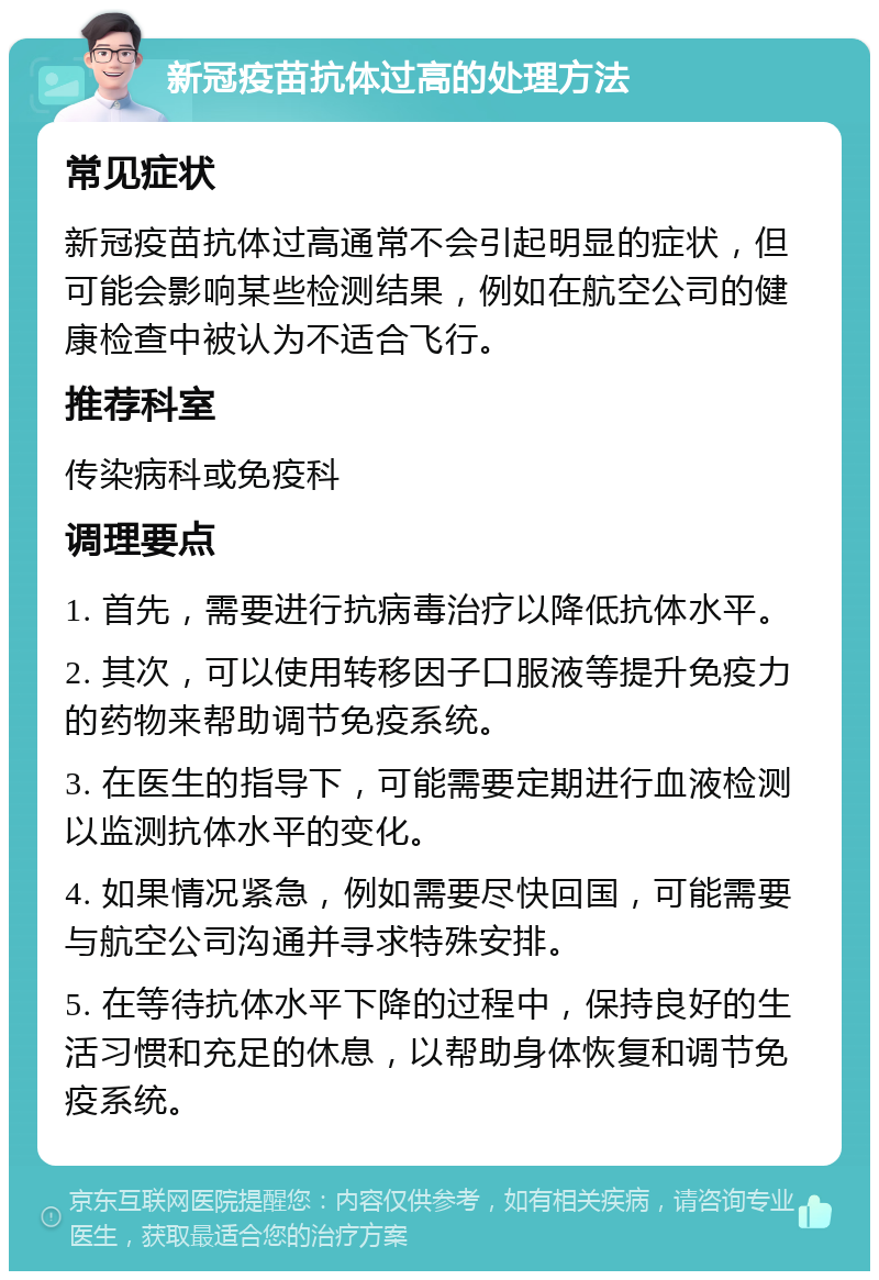 新冠疫苗抗体过高的处理方法 常见症状 新冠疫苗抗体过高通常不会引起明显的症状，但可能会影响某些检测结果，例如在航空公司的健康检查中被认为不适合飞行。 推荐科室 传染病科或免疫科 调理要点 1. 首先，需要进行抗病毒治疗以降低抗体水平。 2. 其次，可以使用转移因子口服液等提升免疫力的药物来帮助调节免疫系统。 3. 在医生的指导下，可能需要定期进行血液检测以监测抗体水平的变化。 4. 如果情况紧急，例如需要尽快回国，可能需要与航空公司沟通并寻求特殊安排。 5. 在等待抗体水平下降的过程中，保持良好的生活习惯和充足的休息，以帮助身体恢复和调节免疫系统。