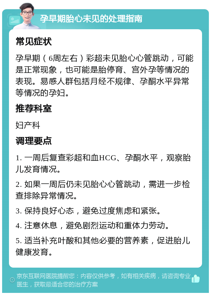 孕早期胎心未见的处理指南 常见症状 孕早期（6周左右）彩超未见胎心心管跳动，可能是正常现象，也可能是胎停育、宫外孕等情况的表现。易感人群包括月经不规律、孕酮水平异常等情况的孕妇。 推荐科室 妇产科 调理要点 1. 一周后复查彩超和血HCG、孕酮水平，观察胎儿发育情况。 2. 如果一周后仍未见胎心心管跳动，需进一步检查排除异常情况。 3. 保持良好心态，避免过度焦虑和紧张。 4. 注意休息，避免剧烈运动和重体力劳动。 5. 适当补充叶酸和其他必要的营养素，促进胎儿健康发育。