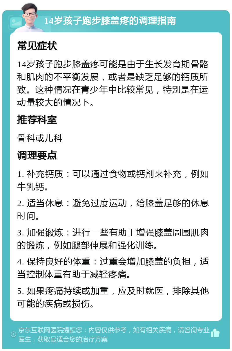 14岁孩子跑步膝盖疼的调理指南 常见症状 14岁孩子跑步膝盖疼可能是由于生长发育期骨骼和肌肉的不平衡发展，或者是缺乏足够的钙质所致。这种情况在青少年中比较常见，特别是在运动量较大的情况下。 推荐科室 骨科或儿科 调理要点 1. 补充钙质：可以通过食物或钙剂来补充，例如牛乳钙。 2. 适当休息：避免过度运动，给膝盖足够的休息时间。 3. 加强锻炼：进行一些有助于增强膝盖周围肌肉的锻炼，例如腿部伸展和强化训练。 4. 保持良好的体重：过重会增加膝盖的负担，适当控制体重有助于减轻疼痛。 5. 如果疼痛持续或加重，应及时就医，排除其他可能的疾病或损伤。